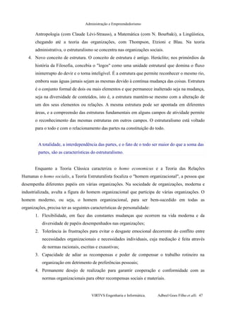 Administração e Empreendedorismo
Antropologia (com Claude Lévi-Strauss), a Matemática (com N. Bourbaki), a Lingüística,
chegando até a teoria das organizações, com Thompson, Etzioni e Blau. Na teoria
administrativa, o estruturalismo se concentra nas organizações sociais.
4. Novo conceito de estrutura. O conceito de estrutura é antigo. Heráclito; nos primórdios da
história da Filosofia, concebia o "logos" como uma unidade estrutural que domina o fluxo
ininterrupto do devir e o torna inteligível. É a estrutura que permite reconhecer o mesmo rio,
embora suas águas jamais sejam as mesmas devido à contínua mudança das coisas. Estrutura
é o conjunto formal de dois ou mais elementos e que permanece inalterado seja na mudança,
seja na diversidade de conteúdos, isto é, a estrutura mantém-se mesmo com a alteração de
um dos seus elementos ou relações. A mesma estrutura pode ser apontada em diferentes
áreas, e a compreensão das estruturas fundamentais em alguns campos de atividade permite
o reconhecimento das mesmas estruturas em outros campos. O estruturalismo está voltado
para o todo e com o relacionamento das partes na constituição do todo.
A totalidade, a interdependência das partes, e o fato de o todo ser maior do que a soma das
partes, são as características do estruturalismo.
Enquanto a Teoria Clássica caracteriza o homo economicus e a Teoria das Relações
Humanas o homo socialis, a Teoria Estruturalista focaliza o "homem organizacional", a pessoa que
desempenha diferentes papéis em várias organizações. Na sociedade de organizações, moderna e
industrializada, avulta a figura do homem organizacional que participa de várias organizações. O
homem moderno, ou seja, o homem organizacional, para ser bem-sucedido em todas as
organizações, precisa ter as seguintes características de personalidade:
1. Flexibilidade, em face das constantes mudanças que ocorrem na vida moderna e da
diversidade de papéis desempenhados nas organizações;
2. Tolerância às frustrações para evitar o desgaste emocional decorrente do conflito entre
necessidades organizacionais e necessidades individuais, cuja mediação é feita através
de normas racionais, escritas e exaustivas;
3. Capacidade de adiar as recompensas e poder de compensar o trabalho rotineiro na
organização em detrimento de preferências pessoais;
4. Permanente desejo de realização para garantir cooperação e conformidade com as
normas organizacionais para obter recompensas sociais e materiais.
VIRTVS Engenharia e Informática. Adbeel Goes Filho et alli. 47
 
