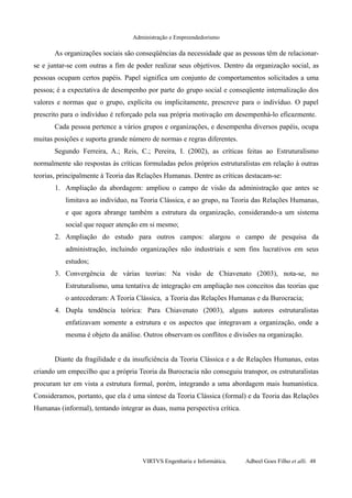 Administração e Empreendedorismo
As organizações sociais são conseqüências da necessidade que as pessoas têm de relacionar-
se e juntar-se com outras a fim de poder realizar seus objetivos. Dentro da organização social, as
pessoas ocupam certos papéis. Papel significa um conjunto de comportamentos solicitados a uma
pessoa; é a expectativa de desempenho por parte do grupo social e conseqüente internalização dos
valores e normas que o grupo, explícita ou implicitamente, prescreve para o indivíduo. O papel
prescrito para o indivíduo é reforçado pela sua própria motivação em desempenhá-lo eficazmente.
Cada pessoa pertence a vários grupos e organizações, e desempenha diversos papéis, ocupa
muitas posições e suporta grande número de normas e regras diferentes.
Segundo Ferreira, A.; Reis, C.; Pereira, I. (2002), as críticas feitas ao Estruturalismo
normalmente são respostas às críticas formuladas pelos próprios estruturalistas em relação à outras
teorias, principalmente à Teoria das Relações Humanas. Dentre as críticas destacam-se:
1. Ampliação da abordagem: ampliou o campo de visão da administração que antes se
limitava ao indivíduo, na Teoria Clássica, e ao grupo, na Teoria das Relações Humanas,
e que agora abrange também a estrutura da organização, considerando-a um sistema
social que requer atenção em si mesmo;
2. Ampliação do estudo para outros campos: alargou o campo de pesquisa da
administração, incluindo organizações não industriais e sem fins lucrativos em seus
estudos;
3. Convergência de várias teorias: Na visão de Chiavenato (2003), nota-se, no
Estruturalismo, uma tentativa de integração em ampliação nos conceitos das teorias que
o antecederam: A Teoria Clássica, a Teoria das Relações Humanas e da Burocracia;
4. Dupla tendência teórica: Para Chiavenato (2003), alguns autores estruturalistas
enfatizavam somente a estrutura e os aspectos que integravam a organização, onde a
mesma é objeto da análise. Outros observam os conflitos e divisões na organização.
Diante da fragilidade e da insuficiência da Teoria Clássica e a de Relações Humanas, estas
criando um empecilho que a própria Teoria da Burocracia não conseguiu transpor, os estruturalistas
procuram ter em vista a estrutura formal, porém, integrando a uma abordagem mais humanística.
Consideramos, portanto, que ela é uma síntese da Teoria Clássica (formal) e da Teoria das Relações
Humanas (informal), tentando integrar as duas, numa perspectiva crítica.
VIRTVS Engenharia e Informática. Adbeel Goes Filho et alli. 48
 