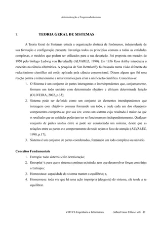 Administração e Empreendedorismo
7.7. TEORIA GERAL DE SISTEMASTEORIA GERAL DE SISTEMAS
A Teoria Geral de Sistemas estuda a organização abstrata de fenômenos, independente de
sua formação e configuração presente. Investiga todos os princípios comuns a todas as entidades
complexas, e modelos que podem ser utilizados para a sua descrição. Foi proposta em meados de
1950 pelo biólogo Ludwig von Bertalanffy (ALVAREZ, 1990). Em 1956 Ross Ashby introduziu o
conceito na ciência cibernética. A pesquisa de Von Bertalanffy foi baseada numa visão diferente do
reducionismo científico até então aplicada pela ciência convencional. Dizem alguns que foi uma
reação contra o reducionismo e uma tentativa para criar a unificação científica. Conceitua-se:
1. O Sistema é um conjunto de partes interagentes e interdependentes que, conjuntamente,
formam um todo unitário com determinado objetivo e efetuam determinada função
(OLIVEIRA, 2002, p.35);
2. Sistema pode ser definido como um conjunto de elementos interdependentes que
interagem com objetivos comuns formando um todo, e onde cada um dos elementos
componentes comporta-se, por sua vez, como um sistema cujo resultado é maior do que
o resultado que as unidades poderiam ter se funcionassem independentemente. Qualquer
conjunto de partes unidas entre si pode ser considerado um sistema, desde que as
relações entre as partes e o comportamento do todo sejam o foco de atenção (ALVAREZ,
1990, p.17);
3. Sistema é um conjunto de partes coordenadas, formando um todo complexo ou unitário.
Conceitos Fundamentais
1. Entropia: todo sistema sofre deterioração;
2. Entropia(-): para que o sistema continue existindo, tem que desenvolver forças contrárias
a Entropia;
3. Homeostase: capacidade do sistema manter o equilíbrio; e,
4. Homeorrese: toda vez que há uma ação imprópria (desgaste) do sistema, ele tende a se
equilibrar.
VIRTVS Engenharia e Informática. Adbeel Goes Filho et alli. 49
 
