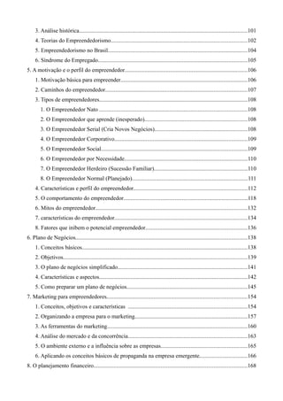 3. Análise histórica......................................................................................................................101
4. Teorias do Empreendedorismo...............................................................................................102
5. Empreendedorismo no Brasil..................................................................................................104
6. Síndrome do Empregado........................................................................................................105
5. A motivação e o perfil do empreendedor......................................................................................106
1. Motivação básica para empreender.........................................................................................106
2. Caminhos do empreendedor...................................................................................................107
3. Tipos de empreendedores........................................................................................................108
1. O Empreendedor Nato .......................................................................................................108
2. O Empreendedor que aprende (inesperado)........................................................................108
3. O Empreendedor Serial (Cria Novos Negócios).................................................................108
4. O Empreendedor Corporativo.............................................................................................109
5. O Empreendedor Social......................................................................................................109
6. O Empreendedor por Necessidade......................................................................................110
7. O Empreendedor Herdeiro (Sucessão Familiar).................................................................110
8. O Empreendedor Normal (Planejado).................................................................................111
4. Características e perfil do empreendedor................................................................................112
5. O comportamento do empreendedor.......................................................................................118
6. Mitos do empreendedor..........................................................................................................132
7. características do empreendedor.............................................................................................134
8. Fatores que inibem o potencial empreendedor.......................................................................136
6. Plano de Negócios........................................................................................................................138
1. Conceitos básicos....................................................................................................................138
2. Objetivos.................................................................................................................................139
3. O plano de negócios simplificado...........................................................................................141
4. Características e aspectos........................................................................................................142
5. Como preparar um plano de negócios....................................................................................145
7. Marketing para empreendedores..................................................................................................154
1. Conceitos, objetivos e características ...................................................................................154
2. Organizando a empresa para o marketing...............................................................................157
3. As ferramentas do marketing..................................................................................................160
4. Análise do mercado e da concorrência...................................................................................163
5. O ambiente externo e a influência sobre as empresas............................................................165
6. Aplicando os conceitos básicos de propaganda na empresa emergente.................................166
8. O planejamento financeiro...........................................................................................................168
 