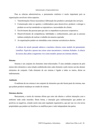 Administração e Empreendedorismo
Para as ciências administrativas, o pensamento sistêmico é muito importante pois as
organizações envolvem vários aspectos:
1. Transformações físicas necessárias à fabricação dos produtos e prestação dos serviços;
2. Comunicação entre os agentes e colaboradores para desenvolver, produzir e entregar o
produto ou serviço atendendo as expectativas e necessidades do cliente;
3. Envolvimento das pessoas para que elas se empenhem no processo cooperativo;
4. Desenvolvimento de competências, habilidades e conhecimentos, para que as pessoas
tenham condições de realizar o trabalho da maneira esperada;
5. As organizações podem ser entendidas como sistemas sociotécnicos abertos.
A ciência do século passado adotava a mecânica clássica como modelo do pensamento
científico. Equivale a pensar nas coisas como mecanismos e sistemas fechados. A ciência
de nossos dias adota o organismo vivo como modelo: pensar em sistemas abertos.
Sistema
Sistema é um conjunto de elementos inter-relacionados. É uma entidade composta de pelo
menos dois elementos e uma relação estabelecida entre cada elemento e pelo menos um dos demais
elementos do conjunto. Cada elemento de um sistema é ligado a todos os outros, direta ou
indiretamente.
Ambiente
O ambiente de um sistema é um conjunto de elementos que não fazem parte do sistema, mas
que podem produzir mudanças no estado do sistema.
Sistemas abertos
Basicamente, a teoria de sistemas afirma que estes são abertos e sofrem interações com o
ambiente onde estão inseridos. Desta forma, a interação gera realimentações que podem ser
positivas ou negativas, criando assim uma auto regulação regenerativa, que por sua vez cria novas
propriedades que podem ser benéficas ou maléficas para o todo independente das partes.
VIRTVS Engenharia e Informática. Adbeel Goes Filho et alli. 50
 
