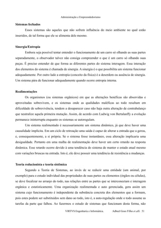 Administração e Empreendedorismo
Sistemas fechados
Esses sistemas são aqueles que não sofrem influência do meio ambiente no qual estão
inseridos, de tal forma que ele se alimenta dele mesmo.
Sinergia/Entropia
Embora seja possível tentar entender o funcionamento de um carro só olhando as suas partes
separadamente, o observador talvez não consiga compreender o que é um carro só olhando suas
peças. É preciso entender de que forma as diferentes partes do sistema interagem. Essa interação
dos elementos do sistema é chamada de sinergia. A sinergia é o que possibilita um sistema funcionar
adequadamente. Por outro lado a entropia (conceito da física) é a desordem ou ausência de sinergia.
Um sistema pára de funcionar adequadamente quando ocorre entropia interna.
Realimentações
Os organismos (ou sistemas orgânicos) em que as alterações benéficas são absorvidas e
aproveitadas sobrevivem, e os sistemas onde as qualidades maléficas ao todo resultam em
dificuldade de sobrevivência, tendem a desaparecer caso não haja outra alteração de contrabalanço
que neutralize aquela primeira mutação. Assim, de acordo com Ludwig von Bertalanffy a evolução
permanece ininterrupta enquanto os sistemas se autoregulam.
Um sistema realimentado é necessariamente um sistema dinâmico, já que deve haver uma
causalidade implícita. Em um ciclo de retroação uma saída é capaz de alterar a entrada que a gerou,
e, consequentemente, a si própria. Se o sistema fosse instantâneo, essa alteração implicaria uma
desigualdade. Portanto em uma malha de realimentação deve haver um certo retardo na resposta
dinâmica. Esse retardo ocorre devido à uma tendência do sistema de manter o estado atual mesmo
com variações bruscas na entrada. Isto é, ele deve possuir uma tendência de resistência a mudanças.
Teoria reducionista e teoria sistêmica
Segundo a Teoria de Sistemas, ao invés de se reduzir uma entidade (um animal, por
exemplo) para o estudo individual das propriedades de suas partes ou elementos (órgãos ou células),
se deve focalizar no arranjo do todo, nas relações entre as partes que se interconectam e interagem
orgânica e estatisticamente. Uma organização realimentada e auto gerenciada, gera assim um
sistema cujo funcionamento é independente da substância concreta dos elementos que a formam,
pois estes podem ser substituídos sem dano ao todo, isto é, a auto-regulação onde o todo assume as
tarefas da parte que falhou. Ao fazermos o estudo de sistemas que funcionam desta forma, não
VIRTVS Engenharia e Informática. Adbeel Goes Filho et alli. 51
 