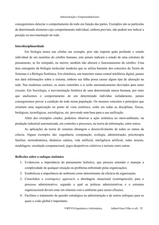Administração e Empreendedorismo
conseguiremos detectar o comportamento do todo em função das partes. Exemplos são as partículas
de determinado elemento cujo comportamento individual, embora previsto, não poderá nos indicar a
posição ou movimentação do todo.
Interdisciplinaridade
Em biologia temos nas células um exemplo, pois não importa quão profundo o estudo
individual de um neurônio do cérebro humano, este jamais indicará o estado de uma estrutura de
pensamento, se for estirpado, ou morrer, também não alterará o funcionamento do cérebro. Uma
área emergente da biologia molecular moderna que se utiliza bastante dos conceitos da Teoria de
Sistemas é a Biologia Sistêmica. Em eletrônica, um transistor numa central telefônica digital, jamais
nos dará informações sobre o sistema, embora sua falha possa causar algum tipo de alteração na
rede. Nas modernas centrais, os sinais remetidos a si serão automaticamente desviados para outro
circuito. Em Sociologia, a movimentação histórica de uma determinada massa humana, por mais
que analisemos o comportamento de um determinado indivíduo isoladamente, jamais
conseguiremos prever a condição do todo numa população. Os mesmos conceitos e princípios que
orientam uma organização no ponto de vista sistêmico, estão em todas as disciplinas, físicas,
biológicas, tecnológicas, sociológicas, etc. provendo uma base para a sua unificação.
Além dos exemplos citados, podemos observar a ação sistêmica no meio-ambiente, na
produção industrial automatizada, em controles e processos, na teoria da informação, entre outros.
As aplicações da teoria de sistemas abrangem o desenvolvimento de todos os ramos da
ciência. Alguns exemplos são: engenharia, computação, ecologia, administração, psicoterapia
familiar, termodinâmica, dinâmica caótica, vida artificial, inteligência artificial, redes neurais,
modelagem, simulação computacional, jogos desportivos coletivos e turismo entre outras.
Reflexões sobre o enfoque sistêmico
1. Evidenciou a importância do pensamento holístico, que procura entender e manejar a
complexidade de qualquer situação ou problema enfrentado pelas organizações;
2. Estabeleceu a importância do ambiente como determinante da eficácia da organização;
3. Consolidou o contingency approach, a abordagem situacional (contingencial), para o
processo administrativo, segundo a qual as práticas administrativas e a estrutura
organizacional devem estar em sintonia com o ambiente para serem eficazes;
4. Facilitou o tratamento da questão estratégica na administração e de outros enfoques para os
quais a visão global é importante.
VIRTVS Engenharia e Informática. Adbeel Goes Filho et alli. 52
 