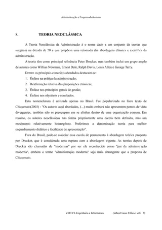 Administração e Empreendedorismo
8.8. TEORIA NEOCLÁSSICATEORIA NEOCLÁSSICA
A Teoria Neoclássica da Administração é o nome dado a um conjunto de teorias que
surgiram na década de 50 e que propõem uma retomada das abordagens clássica e científica da
administração.
A teoria têm como principal referência Peter Drucker, mas também inclui um grupo amplo
de autores como Willian Newman, Ernest Dale, Ralph Davis, Louis Allen e George Terry.
Dentre os principais conceitos abordados destacam-se:
1. Ênfase na prática da administração;
2. Reafirmação relativa das proposições clássicas;
3. Ênfase nos princípios gerais de gestão;
4. Ênfase nos objetivos e resultados.
Esta nomenclatura é utilizada apenas no Brasil. Foi popularizada no livro texto de
Chiavenato(2003) : "Os autores aqui abordados, (...) muito embora não apresentem pontos de vista
divergentes, também não se preocupam em se alinhar dentro de uma organização comum. Em
resumo, os autores neoclássicos não forma propriamente uma escola bem definida, mas um
movimento relativamente heterogêneo. Preferimos a denominação teoria para melhor
enquadramento didático e facilidade de apresentação".
Fora do Brasil, pode-se associar essa escola de pensamento à abordagem teórica proposta
por Drucker, que é considerada uma ruptura com a abordagem vigente. As teorias depois de
Drucker são chamadas de "modernas" por ser ele reconhecido como "pai da administração
moderna", embora o termo "administração moderna" seja mais abrangente que a proposta de
Chiavenato.
VIRTVS Engenharia e Informática. Adbeel Goes Filho et alli. 53
 