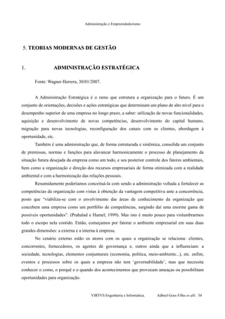Administração e Empreendedorismo
5.5. TEORIAS MODERNAS DE GESTÃOTEORIAS MODERNAS DE GESTÃO
1.1. ADMINISTRAÇÃO ESTRATÉGICAADMINISTRAÇÃO ESTRATÉGICA
Fonte: Wagner Herrera, 30/01/2007.
A Administração Estratégica é o ramo que estrutura a organização para o futuro. É um
conjunto de orientações, decisões e ações estratégicas que determinam um plano de alto nível para o
desempenho superior de uma empresa no longo prazo, a saber: utilização de novas funcionalidades,
aquisição e desenvolvimento de novas competências, desenvolvimento do capital humano,
migração para novas tecnologias, reconfiguração dos canais com os clientes, abordagem à
oportunidade, etc.
Também é uma administração que, de forma estruturada e sistêmica, consolida um conjunto
de premissas, normas e funções para alavancar harmonicamente o processo de planejamento da
situação futura desejada da empresa como um todo, e seu posterior controle dos fatores ambientais,
bem como a organização e direção dos recursos empresariais de forma otimizada com a realidade
ambiental e com a harmonização das relações pessoais.
Resumidamente poderíamos conceituá-la com sendo a administração voltada a fortalecer as
competências da organização com vistas à obtenção da vantagem competitiva ante a concorrência,
posto que “viabiliza-se com o envolvimento das áreas de conhecimento da organização que
concebem uma empresa como um portfólio de competências, surgindo daí uma enorme gama de
possíveis oportunidades”. (Prahalad e Hamel; 1999). Mas isto é muito pouco para vislumbrarmos
todo o escopo nela contido. Então, começamos por fatorar o ambiente empresarial em suas duas
grandes dimensões: a externa e a interna à empresa.
No cenário externo estão os atores com os quais a organização se relaciona: clientes,
concorrentes, fornecedores, os agentes de governança e, outros ainda que a influenciam: a
sociedade, tecnologias, elementos conjunturais (economia, política, meio-ambiente...), etc. enfim,
eventos e processos sobre os quais a empresa não tem ‘governabilidade’, mas que necessita
conhecer o como, o porquê e o quando dos acontecimentos que provocam ameaças ou possibilitam
oportunidades para organização.
VIRTVS Engenharia e Informática. Adbeel Goes Filho et alli. 54
 
