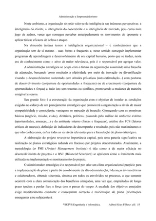 Administração e Empreendedorismo
Neste ambiente, a organização só pode valer-se da inteligência nas inúmeras perspectivas: a
inteligência do cliente, a inteligência do concorrente e a inteligência de mercado, pois como num
jogo de xadrez, vence que consegue perceber antecipadamente os movimentos do oponente e
aplicar táticas eficazes de defesa e ataque.
Na dimensão interna temos a inteligência organizacional – o conhecimento que a
organização tem de si mesmo - suas forças e fraquezas e, neste sentido conseguir implementar
programas de aprendizagem e desenvolvimento de seu capital humano, posto que se traduz, nesta
era do conhecimento como o ativo de maior relevância, pois é o responsável por agregar valor.
A administração estratégica se ocupa com o futuro da organização assumindo uma filosofia
da adaptação, buscando como resultado a efetividade por meio da inovação ou diversificação
visando o desenvolvimento sustentado com atitudes pró-ativas (auto-estimulação...) com posturas
de desenvolvimento (conjuntura de oportunidades x fraquezas) ou de crescimento (conjuntura de
oportunidades x forças) e, tudo isto sem traumas ou conflitos, promovendo a mudança de maneira
amigável e serena.
Seu grande foco é a estruturação da organização com o objetivo de instalar as condições
exigidas no esforço de um planejamento estratégico que promoverá a organização a níveis de maior
competitividade e conseqüente, vantagens no mercado de inserção. Começando com as premissas
básicas (negócio, missão, visão,), diretrizes, políticas, passando pela análise do ambiente externo
(oportunidades, ameaças,...) e do ambiente interno (forças e fraquezas), análise dos FCS (fatores
críticos de sucesso), definição do indicadores de desempenho e resultado, pois não maximizamos o
que não conhecemos, enfim todas as variáveis relevantes para a formulação do plano estratégico.
A elaboração do projeto reveste-se importância capital, pois uma parcela significativa na
realização de planos estratégicos redunda em fracasso por projetos desestruturados. Atualmente, a
metodologia do PMI (Project Management Institute) é tida como a de maior eficácia no
desenvolvimento de projetos e o BSC (Balanced Scorecard) se apresenta como a ferramenta mais
utilizada na implementação e monitoramento do projeto.
O administrador estratégico é o responsável por criar um clima organizacional propício para
a implementação do plano a partir do envolvimento da alta-administração, lideranças intermediárias
e colaboradores, obtendo sincronia, sintonia em todos os envolvidos no processo, o que somente
ocorrerá com a clara comunicação dos benefícios almejados, uma vez que, empreitadas de longo
prazo tendem a perder foco e força com o passar do tempo. A escalada dos objetivos ensejados
exige monitoramento constante e conseqüente correção e reorientação do plano (orientações
emergentes e/ou subjacentes).
VIRTVS Engenharia e Informática. Adbeel Goes Filho et alli. 55
 