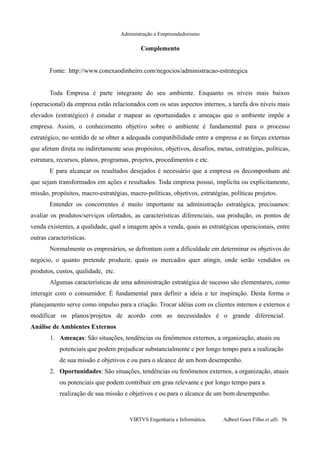 Administração e Empreendedorismo
Complemento
Fonte: http://www.conexaodinheiro.com/negocios/administracao-estrategica
Toda Empresa é parte integrante do seu ambiente. Enquanto os níveis mais baixos
(operacional) da empresa estão relacionados com os seus aspectos internos, a tarefa dos níveis mais
elevados (estratégico) é estudar e mapear as oportunidades e ameaças que o ambiente impõe a
empresa. Assim, o conhecimento objetivo sobre o ambiente é fundamental para o processo
estratégico, no sentido de se obter a adequada compatibilidade entre a empresa e as forças externas
que afetam direta ou indiretamente seus propósitos, objetivos, desafios, metas, estratégias, políticas,
estrutura, recursos, planos, programas, projetos, procedimentos e etc.
E para alcançar os resultados desejados é necessário que a empresa os decomponham até
que sejam transformados em ações e resultados. Toda empresa possui, implícita ou explicitamente,
missão, propósitos, macro-estratégias, macro-políticas, objetivos, estratégias, políticas projetos.
Entender os concorrentes é muito importante na administração estratégica, precisamos:
avaliar os produtos/serviços ofertados, as características diferenciais, sua produção, os pontos de
venda existentes, a qualidade, qual a imagem após a venda, quais as estratégicas operacionais, entre
outras características.
Normalmente os empresários, se defrontam com a dificuldade em determinar os objetivos do
negócio, o quanto pretende produzir, quais os mercados quer atingir, onde serão vendidos os
produtos, custos, qualidade, etc.
Algumas características de uma administração estratégica de sucesso são elementares, como
interagir com o consumidor. É fundamental para definir a ideia e ter inspiração. Desta forma o
planejamento serve como impulso para a criação. Trocar idéias com os clientes internos e externos e
modificar os planos/projetos de acordo com as necessidades é o grande diferencial.
Análise de Ambientes Externos
1. Ameaças: São situações, tendências ou fenômenos externos, a organização, atuais ou
potenciais que podem prejudicar substancialmente e por longo tempo para a realização
de sua missão e objetivos e ou para o alcance de um bom desempenho.
2. Oportunidades: São situações, tendências ou fenômenos externos, a organização, atuais
ou potenciais que podem contribuir em grau relevante e por longo tempo para a
realização de sua missão e objetivos e ou para o alcance de um bom desempenho.
VIRTVS Engenharia e Informática. Adbeel Goes Filho et alli. 56
 