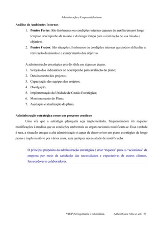 Administração e Empreendedorismo
Análise de Ambientes Internos
1. Pontos Fortes: São fenômenos ou condições internas capazes de auxiliarem por longo
tempo o desempenho da missão e do longo tempo para a realização de sua missão e
objetivos
2. Pontos Fracos: São situações, fenômenos ou condições internas que podem dificultar a
realização da missão e o cumprimento dos objetivo.
A administração estratégica está dividida em algumas etapas:
1. Seleção dos indicadores de desempenho para avaliação do plano;
2. Detalhamento dos projetos;
3. Capacitação das equipes dos projetos;
4. Divulgação;
5. Implementação da Unidade de Gestão Estratégica;
6. Monitoramento do Plano;
7. Avaliação e atualização do plano.
Administração estratégica como um processo contínuo
Uma vez que a estratégia planejada seja implementada, frequentemente irá requerer
modificações à medida que as condições ambientais ou organizacionais modificam-se. Essa verdade
é rara, a situação em que a alta administração é capaz de desenvolver um plano estratégico de longo
prazo e implementá-lo por vários anos, sem qualquer necessidade de modificação.
O principal propósito da administração estratégica é criar “riqueza” para os “acionistas” da
empresa por meio da satisfação das necessidades e expectativas de outros clientes,
fornecedores e colaboradores.
VIRTVS Engenharia e Informática. Adbeel Goes Filho et alli. 57
 
