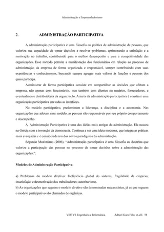 Administração e Empreendedorismo
2.2. ADMINISTRAÇÃO PARTICIPATIVAADMINISTRAÇÃO PARTICIPATIVA
A administração participativa é uma filosofia ou política de administração de pessoas, que
valoriza sua capacidade de tomar decisões e resolver problemas, aprimorando a satisfação e a
motivação no trabalho, contribuindo para o melhor desempenho e para a competitividade das
organizações. Esse método permite a manifestação dos funcionários em relação ao processo de
administração da empresa de forma organizada e responsável, sempre contribuindo com suas
experiências e conhecimentos, buscando sempre agregar mais valores às funções e pessoas dos
quais participa.
Administrar de forma participativa consiste em compartilhar as decisões que afetam a
empresa, não apenas com funcionários, mas também com clientes ou usuários, fornecedores, e
eventualmente distribuidores da organização. A meta da administração participativa é construir uma
organização participativa em todas as interfaces.
No modelo participativo, predominam a liderança, a disciplina e a autonomia. Nas
organizações que adotam esse modelo, as pessoas são responsáveis por seu próprio comportamento
e desempenho.
A Administração Participativa é uma das idéias mais antigas da administração. Ela nasceu
na Grécia com a invenção da democracia. Continua a ser uma ideia moderna, que integra as práticas
mais avançadas e é considerada um dos novos paradigmas da administração.
Segundo Maximiano (2006), “Administração participativa é uma filosofia ou doutrina que
valoriza a participação das pessoas no processo de tomar decisões sobre a administração das
organizações.”.
Modelos de Administração Participativa
a) Problemas do modelo diretivo: Ineficiência global do sistema; fragilidade da empresa;
insatisfação e desmotivação dos trabalhadores; autoritarismo.
b) As organizações que seguem o modelo diretivo são denominadas mecanicistas, já as que seguem
o modelo participativo são chamadas de orgânicas.
VIRTVS Engenharia e Informática. Adbeel Goes Filho et alli. 58
 