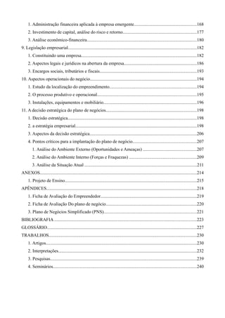 1. Administração financeira aplicada à empresa emergente.......................................................168
2. Investimento de capital, análise do risco e retorno.................................................................177
3. Análise econômico-financeira.................................................................................................180
9. Legislação empresarial.................................................................................................................182
1. Constituindo uma empresa......................................................................................................182
2. Aspectos legais e jurídicos na abertura da empresa................................................................186
3. Encargos sociais, tributários e fiscais.....................................................................................193
10. Aspectos operacionais do negócio..............................................................................................194
1. Estudo da localização do empreendimento.............................................................................194
2. O processo produtivo e operacional........................................................................................195
3. Instalações, equipamentos e mobiliário..................................................................................196
11. A decisão estratégica do plano de negócios................................................................................198
1. Decisão estratégica.................................................................................................................198
2. a estratégia empresarial...........................................................................................................198
3. Aspectos da decisão estratégica..............................................................................................206
4. Pontos críticos para a implantação do plano de negócio........................................................207
1. Análise do Ambiente Externo (Oportunidades e Ameaças) ...............................................207
2. Análise do Ambiente Interno (Forças e Fraquezas) ...........................................................209
3. Análise da Situação Atual ...................................................................................................211
ANEXOS..........................................................................................................................................214
1. Projeto de Ensino....................................................................................................................215
APÊNDICES....................................................................................................................................218
1. Ficha de Avaliação do Empreendedor.....................................................................................219
2. Ficha de Avaliação Do plano de negócio................................................................................220
3. Plano de Negócios Simplificado (PNS)..................................................................................221
BIBLIOGRAFIA .............................................................................................................................223
GLOSSÁRIO....................................................................................................................................227
TRABALHOS..................................................................................................................................230
1. Artigos.....................................................................................................................................230
2. Interpretações..........................................................................................................................232
3. Pesquisas.................................................................................................................................239
4. Seminários..............................................................................................................................240
 