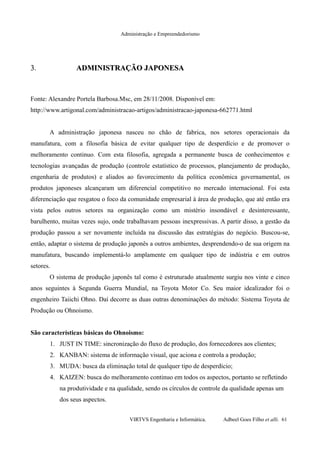 Administração e Empreendedorismo
3.3. ADMINISTRAÇÃO JAPONESAADMINISTRAÇÃO JAPONESA
Fonte: Alexandre Portela Barbosa.Msc, em 28/11/2008. Disponível em:
http://www.artigonal.com/administracao-artigos/administracao-japonesa-662771.html
A administração japonesa nasceu no chão de fabrica, nos setores operacionais da
manufatura, com a filosofia básica de evitar qualquer tipo de desperdício e de promover o
melhoramento continuo. Com esta filosofia, agregada a permanente busca de conhecimentos e
tecnologias avançadas de produção (controle estatístico de processos, planejamento de produção,
engenharia de produtos) e aliados ao favorecimento da política econômica governamental, os
produtos japoneses alcançaram um diferencial competitivo no mercado internacional. Foi esta
diferenciação que resgatou o foco da comunidade empresarial à área de produção, que até então era
vista pelos outros setores na organização como um mistério insondável e desinteressante,
barulhento, muitas vezes sujo, onde trabalhavam pessoas inexpressivas. A partir disso, a gestão da
produção passou a ser novamente incluída na discussão das estratégias do negócio. Buscou-se,
então, adaptar o sistema de produção japonês a outros ambientes, desprendendo-o de sua origem na
manufatura, buscando implementá-lo amplamente em qualquer tipo de indústria e em outros
setores.
O sistema de produção japonês tal como é estruturado atualmente surgiu nos vinte e cinco
anos seguintes à Segunda Guerra Mundial, na Toyota Motor Co. Seu maior idealizador foi o
engenheiro Taiichi Ohno. Daí decorre as duas outras denominações do método: Sistema Toyota de
Produção ou Ohnoismo.
São características básicas do Ohnoismo:
1. JUST IN TIME: sincronização do fluxo de produção, dos fornecedores aos clientes;
2. KANBAN: sistema de informação visual, que aciona e controla a produção;
3. MUDA: busca da eliminação total de qualquer tipo de desperdício;
4. KAIZEN: busca do melhoramento continuo em todos os aspectos, portanto se refletindo
na produtividade e na qualidade, sendo os círculos de controle da qualidade apenas um
dos seus aspectos.
VIRTVS Engenharia e Informática. Adbeel Goes Filho et alli. 61
 