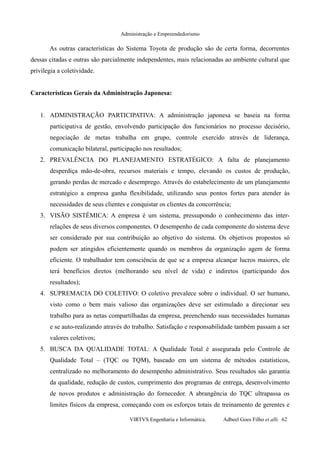 Administração e Empreendedorismo
As outras características do Sistema Toyota de produção são de certa forma, decorrentes
dessas citadas e outras são parcialmente independentes, mais relacionadas ao ambiente cultural que
privilegia a coletividade.
Características Gerais da Administração Japonesa:
1. ADMINISTRAÇÃO PARTICIPATIVA: A administração japonesa se baseia na forma
participativa de gestão, envolvendo participação dos funcionários no processo decisório,
negociação de metas trabalha em grupo, controle exercido através de liderança,
comunicação bilateral, participação nos resultados;
2. PREVALÊNCIA DO PLANEJAMENTO ESTRATÉGICO: A falta de planejamento
desperdiça mão-de-obra, recursos materiais e tempo, elevando os custos de produção,
gerando perdas de mercado e desemprego. Através do estabelecimento de um planejamento
estratégico a empresa ganha flexibilidade, utilizando seus pontos fortes para atender às
necessidades de seus clientes e conquistar os clientes da concorrência;
3. VISÃO SISTÊMICA: A empresa é um sistema, pressupondo o conhecimento das inter-
relações de seus diversos componentes. O desempenho de cada componente do sistema deve
ser considerado por sua contribuição ao objetivo do sistema. Os objetivos propostos só
podem ser atingidos eficientemente quando os membros da organização agem de forma
eficiente. O trabalhador tem consciência de que se a empresa alcançar lucros maiores, ele
terá benefícios diretos (melhorando seu nível de vida) e indiretos (participando dos
resultados);
4. SUPREMACIA DO COLETIVO: O coletivo prevalece sobre o individual. O ser humano,
visto como o bem mais valioso das organizações deve ser estimulado a direcionar seu
trabalho para as netas compartilhadas da empresa, preenchendo suas necessidades humanas
e se auto-realizando através do trabalho. Satisfação e responsabilidade também passam a ser
valores coletivos;
5. BUSCA DA QUALIDADE TOTAL: A Qualidade Total é assegurada pelo Controle de
Qualidade Total – (TQC ou TQM), baseado em um sistema de métodos estatísticos,
centralizado no melhoramento do desempenho administrativo. Seus resultados são garantia
da qualidade, redução de custos, cumprimento dos programas de entrega, desenvolvimento
de novos produtos e administração do fornecedor. A abrangência do TQC ultrapassa os
limites físicos da empresa, começando com os esforços totais de treinamento de gerentes e
VIRTVS Engenharia e Informática. Adbeel Goes Filho et alli. 62
 