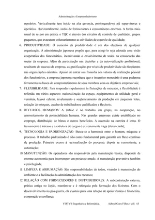 Administração e Empreendedorismo
operários. Verticalmente tem início na alta gerencia, prolongando-se até supervisores e
operários. Horizontalmente, inclui de fornecedores a consumidores externos. A forma mais
usual de se por em prática o TQC é através dos círculos de controle de qualidade, grupos
pequenos, que executam voluntariamente as atividades de controle de qualidade;
6. PRODUTIVIDADE: O aumento da produtividade é um dos objetivos de qualquer
organização. A administração japonesa propõe que, para atingi-lo seja adotada uma visão
cooperativa dos funcionários, incentivando o envolvimento de todos na consecução das
metas da empresa. Além da participação nas decisões e da auto-realização profissional,
resultante do sucesso da empresa, as gratificações por níveis de produtividade são freqüentes
nas organizações orientais. Apesar de calcar sua filosofia nos valores de realização pessoal
dos funcionários, a empresa japonesa reconhece que o incentivo monetário é uma poderosa
ferramenta na busca do comprometimento de seus membros com os objetivos empresariais;
7. FLEXIBILIDADE: Para responder rapidamente às flutuações de mercado, a flexibilidade é
refletida em vários aspectos: racionalização do espaço, equipamentos de utilidade geral e
versáteis, layout celular, nivelamento e seqüenciamento da produção em pequenos lotes,
redução de estoques, quadro de trabalhadores qualificados e flexíveis;
8. RECURSOS HUMANOS: A ênfase é no trabalho em grupo, na cooperação, no
aproveitamento da potencialidade humana. Nas grandes empresas existe estabilidade no
emprego, distribuição de bônus e outros benefícios. A ascensão na carreira é lenta. O
treinamento é intenso e a estrutura de cargos é extremamente vaga (distanciada);
9. TECNOLOGIA E PADRONIZAÇÃO: Busca-se a harmonia entre o homem, máquina e
processo. O trabalho padronizado é tido como fundamental para garantir um fluxo contínuo
de produção. Primeiro ocorre à racionalização do processo, depois se conveniente, a
automação;
10. MANUTENÇÃO: Os operadores são responsáveis pela manutenção básica, dispondo de
enorme autonomia para interromper um processo errado. A manutenção preventiva também
é privilegiada;
11. LIMPEZA E ARRUMAÇÃO: São responsabilidades de todos, visando à manutenção do
ambiente e a facilitação da administração dos recursos;
12. RELAÇÃO COM FORNECEDORES E DISTRIBUIDORES: A subcontratação externa,
prática antiga no Japão, mantém-se e é reforçada pela formação dos Keiretsu. Com o
desenvolvimento no pós-guerra, ela evoluiu para uma relação de apoio técnico e financeiro,
cooperação e confiança;
VIRTVS Engenharia e Informática. Adbeel Goes Filho et alli. 63
 