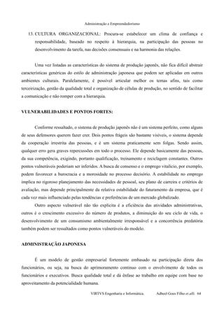 Administração e Empreendedorismo
13. CULTURA ORGANIZACIONAL: Procura-se estabelecer um clima de confiança e
responsabilidade, baseado no respeito à hierarquia, na participação das pessoas no
desenvolvimento da tarefa, nas decisões consensuais e na harmonia das relações.
Uma vez listadas as características do sistema de produção japonês, não fica difícil abstrair
características genéricas do estilo de administração japonesa que podem ser aplicadas em outros
ambientes culturais. Paralelamente, é possível articular melhor os temas afins, tais como
terceirização, gestão da qualidade total e organização de células de produção, no sentido de facilitar
a comunicação e não romper com a hierarquia.
VULNERABILIDADES E PONTOS FORTES:
Conforme ressaltado, o sistema de produção japonês não é um sistema perfeito, como alguns
de seus defensores querem fazer crer. Dois pontos frágeis são bastante visíveis, o sistema depende
da cooperação irrestrita das pessoas, e é um sistema praticamente sem folgas. Sendo assim,
qualquer erro gera graves repercussões em todo o processo. Ele depende basicamente das pessoas,
da sua competência, exigindo, portanto qualificação, treinamento e reciclagem constantes. Outros
pontos vulneráveis poderiam ser inferidos. A busca de consenso e o emprego vitalício, por exemplo,
podem favorecer a burocracia e a morosidade no processo decisório. A estabilidade no emprego
implica no rigoroso planejamento das necessidades de pessoal, seu plano de carreira e critérios de
avaliação, mas depende principalmente da relativa estabilidade do faturamento da empresa, que é
cada vez mais influenciado pelas tendências e preferências de um mercado globalizado.
Outro aspecto vulnerável não tão explicita é a eficiência das atividades administrativas,
outros é o crescimento excessivo do número de produtos, a diminuição do seu ciclo de vida, o
desenvolvimento de um consumismo ambientalmente irresponsável e a concorrência predatória
também podem ser ressaltados como pontos vulneráveis do modelo.
ADMINISTRAÇÃO JAPONESA
É um modelo de gestão empresarial fortemente embasado na participação direta dos
funcionários, ou seja, na busca do aprimoramento continuo com o envolvimento de todos os
funcionários e executivos. Busca qualidade total e dá ênfase ao trabalho em equipe com base no
aproveitamento da potencialidade humana.
VIRTVS Engenharia e Informática. Adbeel Goes Filho et alli. 64
 