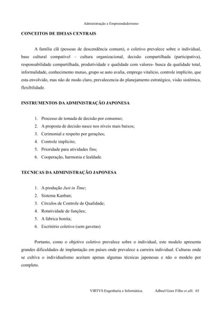 Administração e Empreendedorismo
CONCEITOS DE IDEIAS CENTRAIS
A família clã (pessoas de descendência comum), o coletivo prevalece sobre o individual,
base cultural compatível – cultura organizacional, decisão compartilhada (participativa),
responsabilidade compartilhada, produtividade e qualidade com valores- busca da qualidade total,
informalidade, conhecimento mutuo, grupo se auto avalia, emprego vitalício, controle implícito, que
esta envolvido, mas não de modo claro, prevalecencia do planejamento estratégico, visão sistêmica,
flexibilidade.
INSTRUMENTOS DAADMINISTRAÇÃO JAPONESA
1. Processo de tomada de decisão por consenso;
2. A proposta de decisão nasce nos níveis mais baixos;
3. Cerimonial e respeito por gerações;
4. Controle implícito;
5. Prioridade para atividades fins;
6. Cooperação, harmonia e lealdade.
TECNICAS DAADMINISTRAÇÃO JAPONESA
1. A produção Just in Time;
2. Sistema Kanban;
3. Círculos de Controle de Qualidade;
4. Rotatividade de funções;
5. A fabrica bonita;
6. Escritório coletivo (sem gavetas)
Portanto, como o objetivo coletivo prevalece sobre o individual, este modelo apresenta
grandes dificuldades de implantação em países onde prevalece a carreira individual. Culturas onde
se cultiva o individualismo aceitam apenas algumas técnicas japonesas e não o modelo por
completo.
VIRTVS Engenharia e Informática. Adbeel Goes Filho et alli. 65
 