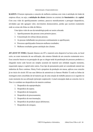 Administração e Empreendedorismo
KAIZEN: O kaizen representa o conceito de melhoria continua com vista á satisfação de tríade de
empresa eficaz, ou seja, a satisfação do cliente (interno ou externo) do funcionário e do capital.
Com essa visão de aperfeiçoamento continuo, passa-se metodicamente a perseguir desperdícios,
atividades que não agregam valor, movimentos desnecessários, perdas que ocorrem exatamente
onde as coisas são feitas no chão de fabrica.
Uma típica visão do uso da metodologia pode ser assim colocada:
1. Aperfeiçoamento das pessoas como primeiro passo;
2. Concentração do esforço dessas pessoas;
3. As pessoas trabalhando nos processos continuamente os aperfeiçoam;
4. Processos aperfeiçoados fornecem melhores resultados;
5. Melhores resultados geram satisfação dos clientes.
JIT (JUST IN TIME): Quando falamos em JIT o material certo disponível na hora certa, no local
certo, no exato momento de sua utilização, não estamos falando de um conceito exatamente novo.
Esse conceito baseia-se na percepção de que se chegar tarde há paralisação do processo produtivo e
chegando muito cedo haverá um simples acumulo de material sem utilidade naquele momento,
requerendo espaço e capital entre outros. Esse tipo de pensamento pode ser considerado natural nas
indústrias de fluxo continuo. Henry Ford o propulsor da produção em massa, aplicou esse conceito
já no inicio do século XX nas suas fabricas de automóveis (o famoso Modelo T) onde as linhas de
montagem eram concebidas de tal maneira que de uma estação de trabalho passava-se à seguinte no
exato momento da sua utilização (principio seqüencial). A atual concepção dada ao conceito Just in
Time é o combate aos desperdícios de maneira contínua:
1. Desperdício da superprodução;
2. Desperdício de espera;
3. Desperdício de transporte;
4. Desperdício de processamento;
5. Desperdício de movimentação;
6. Desperdício de produzir peças defeituosas;
7. Desperdício de estoques.
VIRTVS Engenharia e Informática. Adbeel Goes Filho et alli. 66
 