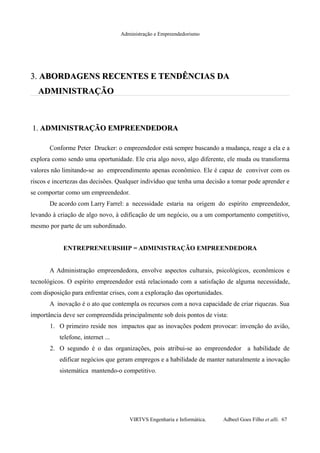 Administração e Empreendedorismo
3.3. ABORDAGENS RECENTES E TENDÊNCIAS DAABORDAGENS RECENTES E TENDÊNCIAS DA
ADMINISTRAÇÃOADMINISTRAÇÃO
1.1. ADMINISTRAÇÃO EMPREENDEDORAADMINISTRAÇÃO EMPREENDEDORA
Conforme Peter Drucker: o empreendedor está sempre buscando a mudança, reage a ela e a
explora como sendo uma oportunidade. Ele cria algo novo, algo diferente, ele muda ou transforma
valores não limitando-se ao empreendimento apenas econômico. Ele é capaz de conviver com os
riscos e incertezas das decisões. Qualquer indivíduo que tenha uma decisão a tomar pode aprender e
se comportar como um empreendedor.
De acordo com Larry Farrel: a necessidade estaria na origem do espírito empreendedor,
levando à criação de algo novo, à edificação de um negócio, ou a um comportamento competitivo,
mesmo por parte de um subordinado.
ENTREPRENEURSHIP = ADMINISTRAÇÃO EMPREENDEDORA
A Administração empreendedora, envolve aspectos culturais, psicológicos, econômicos e
tecnológicos. O espírito empreendedor está relacionado com a satisfação de alguma necessidade,
com disposição para enfrentar crises, com a exploração das oportunidades.
A inovação é o ato que contempla os recursos com a nova capacidade de criar riquezas. Sua
importância deve ser compreendida principalmente sob dois pontos de vista:
1. O primeiro reside nos impactos que as inovações podem provocar: invenção do avião,
telefone, internet ...
2. O segundo é o das organizações, pois atribui-se ao empreendedor a habilidade de
edificar negócios que geram empregos e a habilidade de manter naturalmente a inovação
sistemática mantendo-o competitivo.
VIRTVS Engenharia e Informática. Adbeel Goes Filho et alli. 67
 