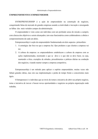 Administração e Empreendedorismo
EMPREENDIMENTO E EMPREENDEDOR
ENTREPRENEURSHIP é a ação do empreendedor na construção de negócios,
conquistando fatias de mercado de grandes empresas usando a criatividade e inovação e enxergando
as falhas dos mais variados campos da administração.
O empreendedor é visto como um indivíduo com um profundo senso de missão a cumprir,
com clareza dos objetivos a serem alcançados, tem seus funcionários como colaboradores e obtém o
comprometimento de cada um deles.
Entrepreneurship é a ação do empreendedor fundamentada em dois aspectos primordiais:
1. A estratégia: dar foco no que a empresa faz. Que produtos e que clientes a empresa vai
ter;
2. A cultura da empresa: os empreendedores estabelecem a cultura da empresa com as
ações implementadas, mostrando o que se deve e o que não se deve fazer, ou seja,
mantendo a ética, exemplos de atitudes, procedimentos e práticas diárias na condução
dos negócios, visando manter sempre a empresa competitiva.
Entrepreneurship é um método para aplicar o espírito empreendedor, muitas vezes não
faltam grandes idéias, mas sim sua implementação e perda de tempo frente a concorrentes mais
ágeis.
O Intrapreneur é o indivíduo que ao invés de tomar a iniciativa de abrir seu próprio negócio,
toma a iniciativa de inovar e buscar novas oportunidades e negócios na própria organização onde
trabalha.
VIRTVS Engenharia e Informática. Adbeel Goes Filho et alli. 68
 