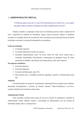 Administração e Empreendedorismo
2.2. ADMINISTRAÇÃO VIRTUALADMINISTRAÇÃO VIRTUAL
“A diferença agora é que não é o mais forte fisicamente que irá sobreviver, e sim, aquele
que puder melhor assimilar as mudanças do tempo; mudando junto com elas”.
Podemos entender a corporação virtual como um fenômeno previsto desde a década de 60
com o surgimento da indústria de informática. Alguns autores procuram explicar as mudanças
ocorridas na sociedade através da sucessão de ciclos econômicos provocada pelo desenvolvimento
tecnológico associado à evolução da demanda dos consumidores.
Ciclos da civilização
1. Civilização Agrícola;
2. Civilização Industrial (consumo em massa);
3. Sociedade Superindustrial, (anos 70) novos estilos de vida, novos valores para a
sociedade, flexibilidade, diversificação, customização da produção, busca de maior
autonomia no trabalho e de políticas mais democráticas, entre outros aspectos.
Nos aspectos econômicos
1. Economia Agrícola;
2. Economia Industrial;
3. Economia da Informação (anos 70);
4. Bioeconomia com a inteligência artificial, engenharia genética e miniaturização (anos
90).
Ambiente
As transformações no campo da comunicação e informação têm-se tornadas mais evidentes:
destacando principalmente o advento da Internet, Intranet, Vídeo-Conferências, Live-Views,
comércio eletrônico (E-commerce), entre outras.
Administração Virtual
Estas atividades reunidas fazem parte de um novo conceito de administrar, chamado de
Administração Virtual. Objetiva atender a necessidade do administrador com um sistema de
informação rápido, eficaz e compreensível.
VIRTVS Engenharia e Informática. Adbeel Goes Filho et alli. 69
 