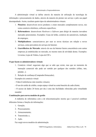 Administração e Empreendedorismo
A administração virtual se define através da maneira de utilização de tecnologia de
informação e processamento de dados, através da maneira de prestar um serviço e pelo seu papel
desempenhado. Assim, resultam quatro tipos de administradores virtuais:
1. Pioneiros: desenvolvem novos produtos e criam mercados completamente novos, tais
como comércio eletrônico, softwares específicos;
2. Reformadores: desenvolvem Hardware e Software para dirigir de maneira inovadora
mercados preexistentes. Exemplos: Casas de leilão, comércio de automóveis, mediação
de empregos;
3. Multiplicadores: caracterizam-se por usar as novas técnicas em relação a novos
serviços, como provedores de serviços de Internet;
4. Guerrilheiros do Mercado: através do uso da Internet fazem concorrência com outras
empresas já estabelecidas no mercado, no mesmo ramo de atividade destas. Exemplos:
Livrarias, Lojas de Vinhos, Lojas de CD´s.
O que fazem os administradores virtuais
1. Comércio virtual: negociam algo que se sabe que existe, mas que no momento da
transação comercial não pode ser sentido por qualquer dos sentidos (olfato, tato,
paladar...);
2. Relação de confiança (Comprador/fornecedor).
Exemplos de comércio virtual:
- Vídeo-Conferências (são reuniões virtuais);
- O uso do cartão de crédito, ocupa espaço virtual na conta bancária de cada cliente;
- O acesso de dados 24 horas por dia é uma das facilidades oferecidas pela virtualidade
mundial.
Combinações para novos modelos de gestão
A indústria de informática com a de telecomunicações mostra que é possível combinar
diferentes formas e funções de informações:
1. Geração;
2. Processamento;
3. Armazenamento;
4. Transmissão; e,
5. Ação.
Faz surgir novos modelos de administração.
VIRTVS Engenharia e Informática. Adbeel Goes Filho et alli. 70
 