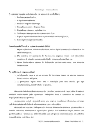 Administração e Empreendedorismo
A economia baseada na informação em tempo real possibilitará:
1. Produtos personalizados;
2. Respostas mais rápidas;
3. Produção no ponto de entrega;
4. Redução dos custos e despesas fixas;
5. Redução de estoques e capital de giro;
6. Melhor precisão e padrão nos produtos e serviços;
7. Ligação organicamente em todas as partes envolvidas no negócio; e,
8. Efetiva globalização de mercados.
Administração Virtual, organização e cadeia digital
1. Organização virtual, administração virtual, cadeia digital e corporações cibernéticas são
idéias interligadas;
2. Diz respeito a nova concepção do business. São empresas virtuais onde não existem
mais áreas de atuação como a contabilidade, compras, almoxarifado etc;
3. O que domina são os sistemas de informação, que funcionam numa base altamente
informatizada.
No ambiente de empresa virtual
1. A informação passa a ser um recurso tão importante quanto os recursos humanos,
financeiros e tecnológicos;
2. A propaganda digital reúne arte e tecnologia para uma atuação que age,
simultaneamente, no individual e no coletivo.
O domínio da informação em tempo real é entendido como controle e supervisão de todos os
processos desenvolvidos pela organização, abrangendo desde o fornecedor ao controle da
disposição final de seus produtos.
A organização virtual é entendida como uma empresa baseada nas informações em tempo
real, desencadeada pela fusão da telecomunicação com a informática.
O controle da empresa é dado por redes internas denominadas intranets, que controlam as
entradas e saídas de informações da organização e gerencia suas respectivas funções, fazendo com
que fornecedores e clientes que estão utilizando seus serviços se sintam satisfeitos; tal controle é
conhecido como controle on-line.
VIRTVS Engenharia e Informática. Adbeel Goes Filho et alli. 71
 
