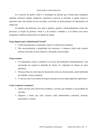 Administração e Empreendedorismo
Já o conceito de gestão virtual é a abordagem de pessoas que evoluem para autogestão
mediante estruturas simples, adaptáveis, tornando-as sensíveis ao mercado. A gestão virtual se
apresenta como uma mistura de tais inovações, envolvidas no processamento de informações em
tempo real.
Os métodos são diferentes, pois cabe à gerência, garantir o desencadeamento correto dos
processos. A função da gerência virtual é a de facilitar o trabalho e a de induzir uma maior
autogestão e também, proporcionar um espírito de equipe.
O que importa para Administração Virtual?
1. O fator principal para a corporação virtual é o controle dos resultados;
2. Não necessariamente a propriedade dos processos. A empresa virtual pode assumir
alianças entre duas ou mais empresas, reforçando a terceirização.
O que acontece
1. Na organização virtual, os produtos ou serviços são produzidos instantaneamente e sob
encomenda em resposta à demanda do cliente. Ex: impressão de cheque no caixa
eletrônico;
2. Presença física de certos tipos de funcionários tornou-se desnecessária, sendo substituída
por trabalho virtual a distância;
3. A rede de valor é um modelo de negócio baseado em uma cadeia digital de suprimentos.
Como a empresa se prepara?
1. Aplica recursos para desenvolver produtos e serviços que atendam as necessidades de
mercado;
2. Organiza a forma que estes recursos serão administrados (estrutura, sistemas,
funcionários e cultura).
VIRTVS Engenharia e Informática. Adbeel Goes Filho et alli. 72
 