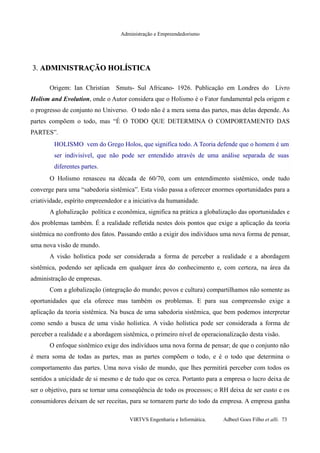 Administração e Empreendedorismo
3.3. ADMINISTRAÇÃO HOLÍSTICAADMINISTRAÇÃO HOLÍSTICA
Origem: Ian Christian Smuts- Sul Africano- 1926. Publicação em Londres do Livro
Holism and Evolution, onde o Autor considera que o Holismo é o Fator fundamental pela origem e
o progresso de conjunto no Universo. O todo não é a mera soma das partes, mas delas depende. As
partes compõem o todo, mas “É O TODO QUE DETERMINA O COMPORTAMENTO DAS
PARTES”.
HOLISMO vem do Grego Holos, que significa todo. A Teoria defende que o homem é um
ser indivisível, que não pode ser entendido através de uma análise separada de suas
diferentes partes.
O Holismo renasceu na década de 60/70, com um entendimento sistêmico, onde tudo
converge para uma “sabedoria sistêmica”. Esta visão passa a oferecer enormes oportunidades para a
criatividade, espírito empreendedor e a iniciativa da humanidade.
A globalização política e econômica, significa na prática a globalização das oportunidades e
dos problemas também. É a realidade refletida nestes dois pontos que exige a aplicação da teoria
sistêmica no confronto dos fatos. Passando então a exigir dos indivíduos uma nova forma de pensar,
uma nova visão de mundo.
A visão holística pode ser considerada a forma de perceber a realidade e a abordagem
sistêmica, podendo ser aplicada em qualquer área do conhecimento e, com certeza, na área da
administração de empresas.
Com a globalização (integração do mundo; povos e cultura) compartilhamos não somente as
oportunidades que ela oferece mas também os problemas. E para sua compreensão exige a
aplicação da teoria sistêmica. Na busca de uma sabedoria sistêmica, que bem podemos interpretar
como sendo a busca de uma visão holística. A visão holística pode ser considerada a forma de
perceber a realidade e a abordagem sistêmica, o primeiro nível de operacionalização desta visão.
O enfoque sistêmico exige dos indivíduos uma nova forma de pensar; de que o conjunto não
é mera soma de todas as partes, mas as partes compõem o todo, e é o todo que determina o
comportamento das partes. Uma nova visão de mundo, que lhes permitirá perceber com todos os
sentidos a unicidade de si mesmo e de tudo que os cerca. Portanto para a empresa o lucro deixa de
ser o objetivo, para se tornar uma conseqüência de todo os processos; o RH deixa de ser custo e os
consumidores deixam de ser receitas, para se tornarem parte do todo da empresa. A empresa ganha
VIRTVS Engenharia e Informática. Adbeel Goes Filho et alli. 73
 