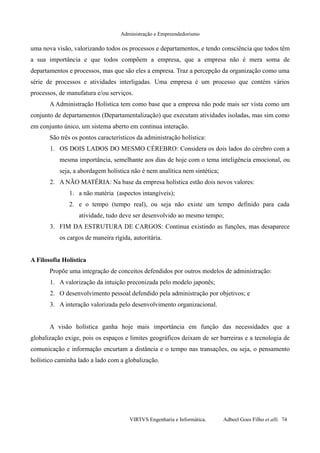 Administração e Empreendedorismo
uma nova visão, valorizando todos os processos e departamentos, e tendo consciência que todos têm
a sua importância e que todos compõem a empresa, que a empresa não é mera soma de
departamentos e processos, mas que são eles a empresa. Traz a percepção da organização como uma
série de processos e atividades interligadas. Uma empresa é um processo que contém vários
processos, de manufatura e/ou serviços.
A Administração Holística tem como base que a empresa não pode mais ser vista como um
conjunto de departamentos (Departamentalização) que executam atividades isoladas, mas sim como
em conjunto único, um sistema aberto em continua interação.
São três os pontos característicos da administração holística:
1. OS DOIS LADOS DO MESMO CÉREBRO: Considera os dois lados do cérebro com a
mesma importância, semelhante aos dias de hoje com o tema inteligência emocional, ou
seja, a abordagem holística não é nem analítica nem sintética;
2. A NÃO MATÉRIA: Na base da empresa holística estão dois novos valores:
1. a não matéria (aspectos intangíveis);
2. e o tempo (tempo real), ou seja não existe um tempo definido para cada
atividade, tudo deve ser desenvolvido ao mesmo tempo;
3. FIM DA ESTRUTURA DE CARGOS: Continua existindo as funções, mas desaparece
os cargos de maneira rígida, autoritária.
A Filosofia Holística
Propõe uma integração de conceitos defendidos por outros modelos de administração:
1. A valorização da intuição preconizada pelo modelo japonês;
2. O desenvolvimento pessoal defendido pela administração por objetivos; e
3. A interação valorizada pelo desenvolvimento organizacional.
A visão holística ganha hoje mais importância em função das necessidades que a
globalização exige, pois os espaços e limites geográficos deixam de ser barreiras e a tecnologia de
comunicação e informação encurtam a distância e o tempo nas transações, ou seja, o pensamento
holístico caminha lado a lado com a globalização.
VIRTVS Engenharia e Informática. Adbeel Goes Filho et alli. 74
 