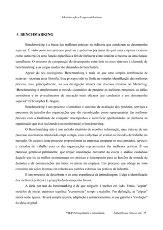 Administração e Empreendedorismo
4.4. BENCHMARKINGBENCHMARKING
Benchmarking é a busca das melhores práticas na indústria que conduzem ao desempenho
superior. É visto como um processo positivo e pró-ativo por meio do qual uma empresa examina
como outra realiza uma função específica a fim de melhorar como realizar a mesma ou uma função
semelhante. O processo de comparação do desempenho entre dois ou mais sistemas é chamado de
benchmarking, e as cargas usadas são chamadas de benchmark.
Apesar do seu neologismo, Benchmarking é mais do que uma simples combinação de
palavras - exprime uma filosofia. Este processo não se limita na simples identificação das melhores
práticas, mas, principalmente, na sua divulgação através das diversas técnicas do Marketing.
“Benchmarking é simplesmente o método sistemático de procurar os melhores processos, as idéias
inovadoras e os procedimentos de operação mais eficazes que conduzam a um desempenho
superior" (Christopher E. Bogan).
Benchmarking é um processo sistemático e contínuo de avaliação dos produtos, serviços e
processos de trabalho das organizações que são reconhecidas como representantes das melhores
práticas com a finalidade de comparar desempenhos e identificar oportunidades de melhoria na
organização que está realizando (ou monitorando) o benchmarking.
O Benchmarking não é um método aleatório de recolher informação, mas trata-se de um
processo sistemático estruturado etapa a etapa, com o objetivo de avaliar os métodos de trabalho no
mercado. Os outputs deste processo proporcionam às empresas comparar os seus produtos, serviços
e métodos de trabalho com os das organizações representantes das melhores práticas. É um
processo gerencial permanente, que requer atualização constante da coleta e análise cuidadosa
daquilo que há de melhor externamente em práticas e desempenho para as funções de tomada de
decisões e de comunicações em todos os níveis da empresa. Um processo que obriga ao teste
constante das ações internas em relação aos padrões externos das práticas da indústria.
É um processo de descoberta e de uma experiência de aprendizagem. Exige a identificação
das melhores práticas e a projeção do desempenho futuro.
A ideia por trás do benchmarking é de que ninguém é melhor em tudo. Então, "copiar"
modelos de outras empresas significa "economizar" tempo e trabalho. Por definição, as "cópias"
nunca serão iguais. Haverá sempre ajustes, adaptação e aprimoramentos, o que garante a "evolução"
da ideia original.
VIRTVS Engenharia e Informática. Adbeel Goes Filho et alli. 75
 