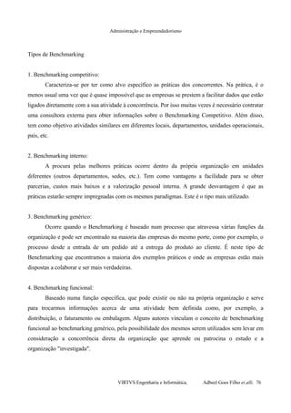 Administração e Empreendedorismo
Tipos de Benchmarking
1. Benchmarking competitivo:
Caracteriza-se por ter como alvo específico as práticas dos concorrentes. Na prática, é o
menos usual uma vez que é quase impossível que as empresas se prestem a facilitar dados que estão
ligados diretamente com a sua atividade à concorrência. Por isso muitas vezes é necessário contratar
uma consultora externa para obter informações sobre o Benchmarking Competitivo. Além disso,
tem como objetivo atividades similares em diferentes locais, departamentos, unidades operacionais,
país, etc.
2. Benchmarking interno:
A procura pelas melhores práticas ocorre dentro da própria organização em unidades
diferentes (outros departamentos, sedes, etc.). Tem como vantagens a facilidade para se obter
parcerias, custos mais baixos e a valorização pessoal interna. A grande desvantagem é que as
práticas estarão sempre impregnadas com os mesmos paradigmas. Este é o tipo mais utilizado.
3. Benchmarking genérico:
Ocorre quando o Benchmarking é baseado num processo que atravessa várias funções da
organização e pode ser encontrado na maioria das empresas do mesmo porte, como por exemplo, o
processo desde a entrada de um pedido até a entrega do produto ao cliente. É neste tipo de
Benchmarking que encontramos a maioria dos exemplos práticos e onde as empresas estão mais
dispostas a colaborar e ser mais verdadeiras.
4. Benchmarking funcional:
Baseado numa função específica, que pode existir ou não na própria organização e serve
para trocarmos informações acerca de uma atividade bem definida como, por exemplo, a
distribuição, o faturamento ou embalagem. Alguns autores vinculam o conceito de benchmarking
funcional ao benchmarking genérico, pela possibilidade dos mesmos serem utilizados sem levar em
consideração a concorrência direta da organização que aprende ou patrocina o estudo e a
organização "investigada".
VIRTVS Engenharia e Informática. Adbeel Goes Filho et alli. 76
 