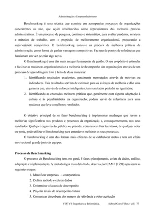 Administração e Empreendedorismo
Benchmarking é uma técnica que consiste em acompanhar processos de organizações
concorrentes ou não, que sejam reconhecidas como representantes das melhores práticas
administrativas. É um processo de pesquisa, contínuo e sistemático, para avaliar produtos, serviços
e métodos de trabalho, com o propósito de melhoramento organizacional, procurando a
superioridade competitiva. O benchmarking consiste na procura de melhores práticas de
administração, como forma de ganhar vantagens competitivas. Faz uso de pontos de referências que
funcionam em vez de criar algo novo.
O Benchmarking é uma das mais antigas ferramentas de gestão. O seu propósito é estimular
e facilitar as mudanças organizacionais e a melhoria de desempenho das organizações através de um
processo de aprendizagem. Isto é feito de duas maneiras:
1. Identificando resultados excelentes, geralmente mensurados através de métricas ou
indicadores. Tais resultados servem de estímulo para os esforços de melhoria e dão uma
garantia que, através de esforços inteligentes, tais resultados poderão ser igualados;
2. Identificando as chamadas melhores práticas que, geralmente com alguma adaptação à
cultura e às peculiaridades da organização, podem servir de referência para uma
mudança que leve a melhores resultados.
O objetivo principal de se fazer benchmarking é implementar mudanças que levem a
melhorias significativas nos produtos e processos da organização e, consequentemente, nos seus
resultados. Qualquer organização, pública ou privada, com ou sem fins lucrativos, de qualquer setor
ou porte, pode utilizar o Benchmarking para entender e melhorar os seus processos.
O benchmarking é uma das formas mais eficazes de se estabelecer metas e tem um efeito
motivacional grande junto às equipes.
Processo de Benchmarking
O processo de Benchmarking tem, em geral, 5 fases: planejamento, coleta de dados, análise,
adaptação e implementação. A metodologia mais detalhada, descrita por CAMP (1998) apresenta as
seguintes etapas:
1. Identificar empresas → comparativas
2. Definir método e coletar dados
3. Determinar a lacuna de desempenho
4. Projetar níveis de desempenho futuro
5. Comunicar descoberta dos marcos de referência e obter aceitação
VIRTVS Engenharia e Informática. Adbeel Goes Filho et alli. 77
 