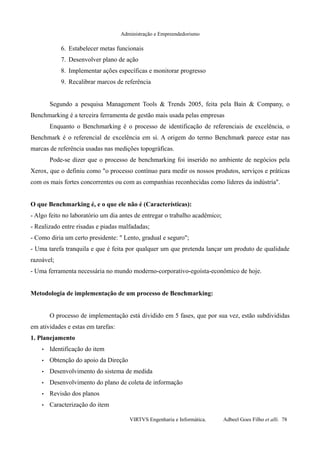 Administração e Empreendedorismo
6. Estabelecer metas funcionais
7. Desenvolver plano de ação
8. Implementar ações específicas e monitorar progresso
9. Recalibrar marcos de referência
Segundo a pesquisa Management Tools & Trends 2005, feita pela Bain & Company, o
Benchmarking é a terceira ferramenta de gestão mais usada pelas empresas
Enquanto o Benchmarking é o processo de identificação de referenciais de excelência, o
Benchmark é o referencial de excelência em si. A origem do termo Benchmark parece estar nas
marcas de referência usadas nas medições topográficas.
Pode-se dizer que o processo de benchmarking foi inserido no ambiente de negócios pela
Xerox, que o definiu como "o processo contínuo para medir os nossos produtos, serviços e práticas
com os mais fortes concorrentes ou com as companhias reconhecidas como líderes da indústria".
O que Benchmarking é, e o que ele não é (Características):
- Algo feito no laboratório um dia antes de entregar o trabalho acadêmico;
- Realizado entre risadas e piadas malfadadas;
- Como diria um certo presidente: " Lento, gradual e seguro";
- Uma tarefa tranquila e que é feita por qualquer um que pretenda lançar um produto de qualidade
razoável;
- Uma ferramenta necessária no mundo moderno-corporativo-egoísta-econômico de hoje.
Metodologia de implementação de um processo de Benchmarking:
O processo de implementação está dividido em 5 fases, que por sua vez, estão subdivididas
em atividades e estas em tarefas:
1. Planejamento
• Identificação do item
• Obtenção do apoio da Direção
• Desenvolvimento do sistema de medida
• Desenvolvimento do plano de coleta de informação
• Revisão dos planos
• Caracterização do item
VIRTVS Engenharia e Informática. Adbeel Goes Filho et alli. 78
 