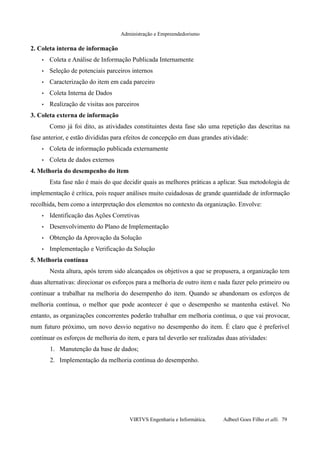 Administração e Empreendedorismo
2. Coleta interna de informação
• Coleta e Análise de Informação Publicada Internamente
• Seleção de potenciais parceiros internos
• Caracterização do item em cada parceiro
• Coleta Interna de Dados
• Realização de visitas aos parceiros
3. Coleta externa de informação
Como já foi dito, as atividades constituintes desta fase são uma repetição das descritas na
fase anterior, e estão divididas para efeitos de concepção em duas grandes atividade:
• Coleta de informação publicada externamente
• Coleta de dados externos
4. Melhoria do desempenho do item
Esta fase não é mais do que decidir quais as melhores práticas a aplicar. Sua metodologia de
implementação é crítica, pois requer análises muito cuidadosas de grande quantidade de informação
recolhida, bem como a interpretação dos elementos no contexto da organização. Envolve:
• Identificação das Ações Corretivas
• Desenvolvimento do Plano de Implementação
• Obtenção da Aprovação da Solução
• Implementação e Verificação da Solução
5. Melhoria contínua
Nesta altura, após terem sido alcançados os objetivos a que se propusera, a organização tem
duas alternativas: direcionar os esforços para a melhoria de outro item e nada fazer pelo primeiro ou
continuar a trabalhar na melhoria do desempenho do item. Quando se abandonam os esforços de
melhoria contínua, o melhor que pode acontecer é que o desempenho se mantenha estável. No
entanto, as organizações concorrentes poderão trabalhar em melhoria contínua, o que vai provocar,
num futuro próximo, um novo desvio negativo no desempenho do item. É claro que é preferível
continuar os esforços de melhoria do item, e para tal deverão ser realizadas duas atividades:
1. Manutenção da base de dados;
2. Implementação da melhoria contínua do desempenho.
VIRTVS Engenharia e Informática. Adbeel Goes Filho et alli. 79
 