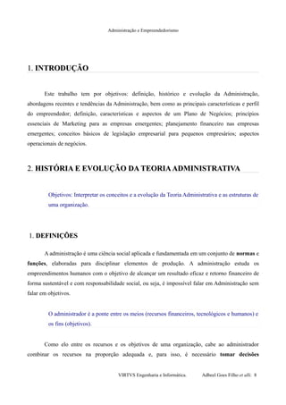Administração e Empreendedorismo
1.1. INTRODUÇÃOINTRODUÇÃO
Este trabalho tem por objetivos: definição, histórico e evolução da Administração,
abordagens recentes e tendências da Administração, bem como as principais características e perfil
do empreendedor; definição, características e aspectos de um Plano de Negócios; princípios
essenciais de Marketing para as empresas emergentes; planejamento financeiro nas empresas
emergentes; conceitos básicos de legislação empresarial para pequenos empresários; aspectos
operacionais de negócios.
2.2. HISTÓRIA E EVOLUÇÃO DA TEORIAADMINISTRATIVAHISTÓRIA E EVOLUÇÃO DA TEORIAADMINISTRATIVA
Objetivos: Interpretar os conceitos e a evolução da Teoria Administrativa e as estruturas de
uma organização.
1.1. DEFINIÇÕESDEFINIÇÕES
A administração é uma ciência social aplicada e fundamentada em um conjunto de normas e
funções, elaboradas para disciplinar elementos de produção. A administração estuda os
empreendimentos humanos com o objetivo de alcançar um resultado eficaz e retorno financeiro de
forma sustentável e com responsabilidade social, ou seja, é impossível falar em Administração sem
falar em objetivos.
O administrador é a ponte entre os meios (recursos financeiros, tecnológicos e humanos) e
os fins (objetivos).
Como elo entre os recursos e os objetivos de uma organização, cabe ao administrador
combinar os recursos na proporção adequada e, para isso, é necessário tomar decisões
VIRTVS Engenharia e Informática. Adbeel Goes Filho et alli. 8
 