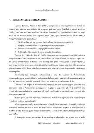 Administração e Empreendedorismo
5.5. REENGENHARIA E DOWNSIZINGREENGENHARIA E DOWNSIZING
Segundo Ferreira, Pereira e Reis (2002), reengenharia é uma reestruturação radical da
empresa por meio de um conjunto de processos que tem como finalidade o rápido ajuste às
condições do mercado. A reengenharia é realizada de uma só vez, apresenta resultados em longo
prazo e é um processo de alto risco. Segundo Abreu (1994, apud Ferreira, Pereira e Reis, 2002), a
reengenharia apresenta quatro fases:
1. Estratégia: Fase em que ocorre a elaboração do planejamento estratégico;
2. Ativação: Fase em que há a ênfase nos ganhos de desempenho;
3. Melhoria: Fase em que há a agregação de novos valores;
4. Redefinição: Há a criação de novas unidades de negócios.
Ferreira, A.; Pereira, I.; Reis, C. (2002) afirma que, por ser uma reestruturação radical, a
reengenharia traz diversas mudanças. Os colaboradores passam a trabalhar em equipes de processo
em vez de departamentos de função. Essa mudança tem como conseqüência o fortalecimento do
espírito de equipe e uma maior autonomia dos funcionários que passam a ser instruídos em vez de
supervisionados. Além disso, a habilidade passa a ser o principal critério de promoção, substituindo
o desempenho.
Downsizing (em português: achatamento) é uma das técnicas da Administração
contemporânea, que tem por objetivo a eliminação da burocracia corporativa desnecessária, pois ela
é focada no centro da pirâmide hierárquica, isto é, na área de recursos humanos (RH).
Trata-se de um projeto de racionalização planejado em todas as suas etapas, que deve estar
consistente com a Planejamento estratégico do negócio e cuja meta global é construir uma
organização o mais eficiente e capaz possível, privilegiando práticas que mantenham a organização
mais enxuta possível.
A curto prazo envolve demissões, achatamento da estrutura organizacional, reestruturação,
redução de custos, e racionalização.
A longo prazo revitaliza a empresa com a expansão do seu mercado, desenvolve melhores
produtos e serviços, melhora a moral dos funcionários, moderniza a empresa e principalmente, a
mantêm enxuta, de forma que a burocracia não venha a se instalar novamente, uma vez amenizadas
as pressões.
O downsizing requer um projeto de racionalização planejado e de acordo com a visão
VIRTVS Engenharia e Informática. Adbeel Goes Filho et alli. 80
 