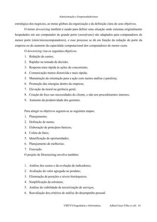 Administração e Empreendedorismo
estratégica dos negócios, as metas globais da organização e da definição clara de seus objetivos.
O termo downsizing também é usado para definir uma situação onde sistemas originalmente
hospedados em um computador de grande porte (mainframe) são adaptados para computadores de
menor porte (mini/microcomputadores), e esse processo se dá em função da redução do porte da
empresa ou do aumento da capacidade computacional dos computadores de menor custo.
O downsizing visa os seguintes objetivos:
1. Redução de custos;
2. Rapidez na tomada de decisão;
3. Resposta mais rápida às ações do concorrente;
4. Comunicação menos distorcida e mais rápida;
5. Manutenção da orientação para a ação com menos análise e paralisia;
6. Promoção das sinergias dentro da empresa;
7. Elevação da moral na gerência geral;
8. Criação do foco nas necessidades do cliente, e não nos procedimentos internos;
9. Aumento da produtividade dos gerentes.
Para atingir os objetivos seguem-se as seguintes etapas:
1. Planejamento;
2. Definição de metas;
3. Elaboração de princípios básicos;
4. Coleta de fatos;
5. Identificação de oportunidades;
6. Planejamento de melhorias;
7. Execução.
O projeto de Downsizing envolve também:
1. Análise dos custos e da evolução de indicadores;
2. Avaliação do valor agregado ao produto;
3. Eliminação de posições e níveis hierárquicos;
4. Simplificação da estrutura;
5. Análise da viabilidade de terceirização de serviços;
6. Reavaliação dos critérios de análise do desempenho pessoal.
VIRTVS Engenharia e Informática. Adbeel Goes Filho et alli. 81
 