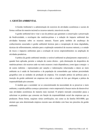 Administração e Empreendedorismo
6.6. GESTÃO AMBIENTALGESTÃO AMBIENTAL
A Gestão Ambiental é a administração do exercício de atividades econômicas e sociais de
forma a utilizar de maneira racional os recursos naturais, renováveis ou não.
A gestão ambiental deve visar o uso de práticas que garantam a conservação e preservação
da biodiversidade, a reciclagem das matérias-primas e a redução do impacto ambiental das
atividades humanas sobre os recursos naturais. Fazem parte também do arcabouço de
conhecimentos associados à gestão ambiental técnicas para a recuperação de áreas degradadas,
técnicas de reflorestamento, métodos para a exploração sustentável de recursos naturais, e o estudo
de riscos e impactos ambientais para a avaliação de novos empreendimentos ou ampliação de
atividades produtivas.
A prática da gestão ambiental introduz a variável ambiental no planejamento empresarial, e
quando bem aplicada, permite a redução de custos diretos - pela diminuição do desperdício de
matérias-primas e de recursos cada vez mais escassos e mais dispendiosos, como água e energia - e
de custos indiretos - representados por sanções e indenizações relacionadas a danos ao meio
ambiente ou à saúde de funcionários e da população de comunidades que tenham proximidade
geográfica com as unidades de produção da empresa. Um exemplo prático de políticas para a
inserção da gestão ambiental em empresas tem sido a criação de leis que obrigam a prática da
responsabilidade pós-consumo.
À medida que a sociedade vai se conscientizando da necessidade de se preservar o meio
ambiente, a opinião pública começa a pressionar o meio empresarial a buscar meios de desenvolver
suas atividades econômicas de maneira mais racional. O próprio mercado consumidor passa a
selecionar os produtos que consome em função da responsabilidade social das empresas que os
produzem. Desta forma, surgiram várias certificações, tais como as da família ISO14000, que
atestam que uma determinada empresa executa suas atividades com base nos preceitos da gestão
ambiental.
VIRTVS Engenharia e Informática. Adbeel Goes Filho et alli. 82
 