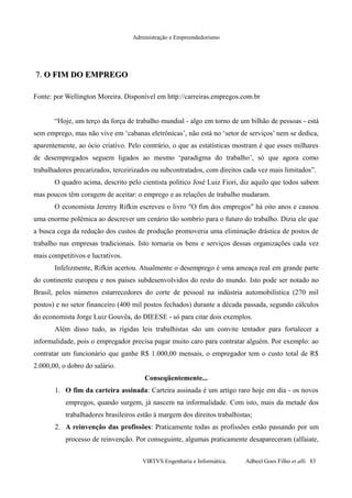 Administração e Empreendedorismo
7.7. O FIM DO EMPREGOO FIM DO EMPREGO
Fonte: por Wellington Moreira. Disponível em http://carreiras.empregos.com.br
“Hoje, um terço da força de trabalho mundial - algo em torno de um bilhão de pessoas - está
sem emprego, mas não vive em ‘cabanas eletrônicas’, não está no ‘setor de serviços’ nem se dedica,
aparentemente, ao ócio criativo. Pelo contrário, o que as estatísticas mostram é que esses milhares
de desempregados seguem ligados ao mesmo ‘paradigma do trabalho’, só que agora como
trabalhadores precarizados, terceirizados ou subcontratados, com direitos cada vez mais limitados”.
O quadro acima, descrito pelo cientista político José Luiz Fiori, diz aquilo que todos sabem
mas poucos têm coragem de aceitar: o emprego e as relações de trabalho mudaram.
O economista Jeremy Rifkin escreveu o livro "O fim dos empregos" há oito anos e causou
uma enorme polêmica ao descrever um cenário tão sombrio para o futuro do trabalho. Dizia ele que
a busca cega da redução dos custos de produção promoveria uma eliminação drástica de postos de
trabalho nas empresas tradicionais. Isto tornaria os bens e serviços dessas organizações cada vez
mais competitivos e lucrativos.
Infelizmente, Rifkin acertou. Atualmente o desemprego é uma ameaça real em grande parte
do continente europeu e nos países subdesenvolvidos do resto do mundo. Isto pode ser notado no
Brasil, pelos números estarrecedores do corte de pessoal na indústria automobilística (270 mil
postos) e no setor financeiro (400 mil postos fechados) durante a década passada, segundo cálculos
do economista Jorge Luiz Gouvêa, do DIEESE - só para citar dois exemplos.
Além disso tudo, as rígidas leis trabalhistas são um convite tentador para fortalecer a
informalidade, pois o empregador precisa pagar muito caro para contratar alguém. Por exemplo: ao
contratar um funcionário que ganhe R$ 1.000,00 mensais, o empregador tem o custo total de R$
2.000,00, o dobro do salário.
Conseqüentemente...
1. O fim da carteira assinada: Carteira assinada é um artigo raro hoje em dia - os novos
empregos, quando surgem, já nascem na informalidade. Com isto, mais da metade dos
trabalhadores brasileiros estão à margem dos direitos trabalhistas;
2. A reinvenção das profissões: Praticamente todas as profissões estão passando por um
processo de reinvenção. Por conseguinte, algumas praticamente desapareceram (alfaiate,
VIRTVS Engenharia e Informática. Adbeel Goes Filho et alli. 83
 