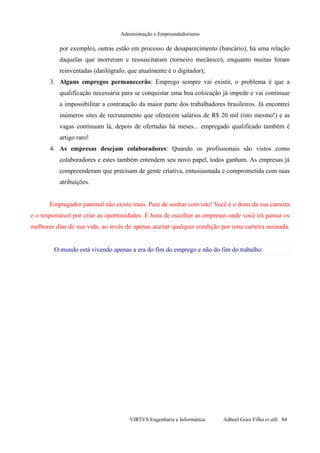 Administração e Empreendedorismo
por exemplo), outras estão em processo de desaparecimento (bancário), há uma relação
daquelas que morreram e ressuscitaram (torneiro mecânico), enquanto muitas foram
reinventadas (datilógrafo, que atualmente é o digitador);
3. Alguns empregos permanecerão: Emprego sempre vai existir, o problema é que a
qualificação necessária para se conquistar uma boa colocação já impede e vai continuar
a impossibilitar a contratação da maior parte dos trabalhadores brasileiros. Já encontrei
inúmeros sites de recrutamento que oferecem salários de R$ 20 mil (isto mesmo!) e as
vagas continuam lá, depois de ofertadas há meses... empregado qualificado também é
artigo raro!
4. As empresas desejam colaboradores: Quando os profissionais são vistos como
colaboradores e estes também entendem seu novo papel, todos ganham. As empresas já
compreenderam que precisam de gente criativa, entusiasmada e comprometida com suas
atribuições.
Empregador paternal não existe mais. Pare de sonhar com isto! Você é o dono da sua carreira
e o responsável por criar as oportunidades. É hora de escolher as empresas onde você irá passar os
melhores dias de sua vida, ao invés de apenas aceitar qualquer condição por uma carteira assinada.
O mundo está vivendo apenas a era do fim do emprego e não do fim do trabalho.
VIRTVS Engenharia e Informática. Adbeel Goes Filho et alli. 84
 
