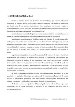 Administração e Empreendedorismo
8.8. GESTÃO PARA MUDANÇASGESTÃO PARA MUDANÇAS
Gestão da mudança é uma área de estudo em administração que possui o enfoque na
necessidade de constante adaptação das organizações contemporâneas. São dotadas de paradigmas
que fazem parte de sua cultura organizacional. Esses paradigmas são comuns e regem o
comportamento das pessoas, resultando muitas vezes no estabelecimento de culturas burocráticas e
funcionais, as quais exigem uma atitude inovadora e eficiente.
A intensidade e a volatilidade das pressões internas e externas impõem esses desafios para as
empresas, fomentando a necessidade real da mudança e assim, a quebra de paradigmas.
A mudança organizacional, pode significar, desde uma alteração de posição no mercado,
mudança na sua função social, modificação no seu direcionamento estratégico com possível
alteração na sua missão e visão e reavaliação das suas práticas nos diferentes níveis de autoridade e
responsabilidade. A mudança é um processo natural ao longo da existência das organizações. Para
que um processo de mudança tenha sucesso, deve existir liderança, confiança dos acionistas e
tempo.
A gestão da mudança é um processo eficaz de alocação de recursos, de forma a transformar
a organização, com o objetivo de melhorar a sua eficácia. Existem diversas condicionantes que
influenciam o processo de mudança de uma organização, como o nível de recursos que a empresa
dispõe, o setor onde se insere, a maior ou menor necessidade de mudança, qualidade da gestão e a
atual envolvente política, econômica, social, tecnológica, ambiental e legal. Habitualmente, torna-se
necessário promover um processo de mudança quando a organização não satisfaz os stakeholders,
nomeadamente os acionistas.
Os sinais evidentes de necessidade de uma intervenção profunda, poderão ser de caráter
quantitativo ou qualitativo. Diminuição das vendas, perda de quota de mercado, aumento de custos,
redução de rendibilidade, poderão ser claros sinais de uma deficiente gestão. Insatisfações dos
clientes, fornecedores e colaboradores, são também alertas de caráter qualitativo.
De forma a validar e enquadrar a deficiente “performance individual” da empresa ou
organização, será de capital importância, a realização de um trabalho de benchmark com as
empresas concorrentes.
VIRTVS Engenharia e Informática. Adbeel Goes Filho et alli. 85
 