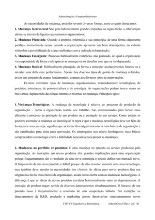 Administração e Empreendedorismo
As necessidades de mudança, poderão revestir diversas formas, entre as quais destacamos:
1. Mudança Incremental:Não gera habitualmente grandes impactos na organização, a intervenção
efetua-se através de ligeiros ajustamentos organizativos;
2. Mudança Planejada: Quando a empresa reformula a sua estratégia, de uma forma claramente
pacífica, normalmente ocorre quando a organização apresenta um bom desempenho, no entanto
vislumbra a possibilidade de claras melhorias com a indicada reformulação;
3. Mudança Emergente: Processo habitualmente complexo, não planeado, no qual a organização
vai respondendo de forma a ultrapassar as ameaças ou os desafios com que se vai deparando;
4. Mudança Radical: Habitualmente planejada, de forma a antecipar acontecimentos futuros ou a
inverter uma deficiente performance. Apesar dos diversos tipos de gestão de mudança referidos,
existe um conjunto de etapas fundamentais, comuns aos diversos tipos de intervenções.
Existem diferentes tipos de mudanças organizacionais, nomeadamente: tecnológicas, de
produtos, estruturais, de pessoas/cultura e de estratégia. As organizações podem inovar numa ou
mais áreas, dependendo das forças internas e externas de mudança. Principais tipos:
1. Mudanças Tecnológicas: A mudança de tecnologia é relativa ao processo de produção da
organização – como a organização realiza seu trabalho. São dimensionadas para tornar mais
eficiente o processo de produção de um produto ou a prestação de um serviço. Como podem os
gestores estimular a mudança de tecnologia? A regra é que a mudança tecnológica deve ser feita de
baixo para cima, ou seja, significa que as idéias têm origem nos níveis mais baixos da organização e
são canalizadas para cima para aprovação. Os empregados nos níveis hierárquicos mais baixos
compreendem a tecnologia e têm a habilidade necessária para propor as mudanças;
2. Mudanças no portfólio de produtos: É uma mudança no produto ou serviço produzido pela
organização. As inovações em novos produtos têm grandes implicações para uma organização
porque frequentemente são o resultado de uma nova estratégia e podem definir um mercado novo.
O lançamento de um novo produto é difícil porque ele não envolve somente uma nova tecnologia,
mas também deve atender às necessidades dos clientes. As idéias para novos produtos têm sua
origem nos níveis mais baixos da organização, assim como ocorre com as mudanças tecnológicas. A
diferença é que as idéias de novos produtos circulam horizontalmente entre os departamentos. A
inovação de produto requer perícia de diversos departamentos simultaneamente. O fracasso de um
produto novo é frequentemente o resultado de uma cooperação falhada. Por exemplo, os
departamentos de R&D, produção e marketing devem desenvolver simultaneamente novos
VIRTVS Engenharia e Informática. Adbeel Goes Filho et alli. 86
 