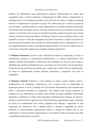 Administração e Empreendedorismo
produtos. Os colaboradores desses departamentos reúnem-se frequentemente em equipas para
compartilhar idéias e resolver problemas. O departamento de R&D informa o departamento de
marketing sobre novas tecnologias para saber se eles serão úteis aos clientes. A equipe de marketing
transmite ao departamento de pesquisa as queixas dos clientes para que as utilize no projeto de
novos produtos. A produção informa os outros departamentos se o produto resultante da ideia pode
ser fabricado dentro dos limites de custo. A decisão de desenvolver um novo produto é uma decisão
conjunta. A sofisticação cada vez maior do mercado consumidor, atualmente procura uma evolução
contínua no desenvolvimento de produtos e marketing. O empowerment no ambiente cada vez mais
competitivo de hoje vai além dos empregados para incluir fornecedores e clientes no processo de
desenvolvimento do produto. Outro exemplo de vínculo simultâneo entre os departamentos é o uso
da competição baseada no tempo, o que significa entregar produtos e serviços mais rápido do que os
concorrentes, fornecendo à empresa uma vantagem estratégica significativa;
3. Mudanças Estruturais: Envolvem toda a hierarquia da empresa ou organização, as metas, as
características estruturais, os procedimentos administrativos e os sistemas administrativos. Uma
mudança estrutural bem-sucedida é realizada por uma abordagem de cima para baixo porque a
habilidade para a melhoria administrativa tem a sua origem nos níveis médio e alto da organização.
O processo de cima para baixo não significa que a coerção seja a melhor tática de implementação.
As táticas de implementação incluem instrução, participação e negociação com todos os
empregados;
4. Mudanças Culturais: Referem-se a uma mudança nos valores, normas, atitudes, crenças e
comportamento dos empregados. Relacionam-se com a maneira como os colaboradores da
organização pensam. O treino e formação são as ferramentas frequentemente mais utilizadas para
mudar o pensamento dominante na organização. Uma empresa pode oferecer programas de
formação aos seus colaboradores em assuntos como trabalho em equipe, qualidade, administração
participativa, atendimento ao cliente. Outra abordagem fundamental para mudanças nas pessoas e
culturas é o desenvolvimento organizacional. O desenvolvimento organizacional, sugere a aplicação
da ciência do comportamento num esforço conjugado para melhorar a capacidade de uma
organização em confrontar-se com o ambiente externo e aumentar a capacidade de resolver
problemas. O desenvolvimento organizacional melhora as relações de trabalho entre os seus
colaboradores. O desenvolvimento organizacional é um excelente auxiliar dos gerentes para lidar
com problemas relacionados associados a:
VIRTVS Engenharia e Informática. Adbeel Goes Filho et alli. 87
 