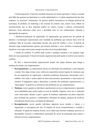 Administração e Empreendedorismo
• Fusões/aquisições: O péssimo resultado financeiro de muitas aquisições e fusões é causado
pela falha dos gestores em determinar se o estilo administrativo e a cultura organizacional das duas
empresas “se encaixam” mutuamente. Os gestores podem concentrar-se na sinergia potencial da
tecnologia, de produtos, de marketing e dos sistemas de controle, mas, muitas vezes, falham no
reconhecimento que as duas empresas podem ter valores, crenças e práticas extremamente
diferentes. Essas diferenças criam stress e ansiedade entre os seus colaboradores, afetando o
desempenho da empresa;
• Declínio/revitalização da organização: As organizações que passam por um período de
declínio e revitalização experimentam uma variedade de problemas que incluem baixo nível de
confiança, falta de inovação, rotatividade elevada, alto nível de conflito e stress. O período de
transição exige comportamentos opostos, que incluem enfrentar o stress, facilitar a comunicação e
incentivar a inovação criativa para emergir com altos níveis de produtividade;
• Gestão de conflitos: O conflito pode ocorrer a qualquer momento e em qualquer lugar
dentro de uma organização. O desenvolvimento organizacional pode ajudar a resolver esses mesmos
conflitos.
De fato, o desenvolvimento organizacional propõe três etapas distintas para atingir a
mudança de atitude e de comportamento:
1. Descongelamento: os colaboradores devem ser informados dos problemas e estar dispostos
a mudar. Esta etapa, muitas vezes, utiliza um especialista externo (agente de mudança), que
faz um diagnóstico da organização e identifica problemas diretamente relacionados com o
trabalho. Este reúne e analisa dados de entrevistas pessoais, questionários e observações de
reuniões. O diagnóstico ajuda a determinar a extensão dos problemas organizacionais e a
“descongelar” os gestores ao informá-los dos problemas de seu comportamento;
2. Mudança: ocorre quando os indivíduos experimentam um novo comportamento e aprendem
novas habilidades para serem usadas no local de trabalho. Algumas vezes isso é conhecido
como intervenção, durante a qual o agente de mudança implementa um plano específico
para formação dos gestores e colaboradores (formação de equipes, pesquisa de feedback,
entendimento de processos, atividades de liderança);
3. Recongelamento: ocorre quando indivíduos adquirem novas atitudes e valores e a
organização os recompensa por eles. O impacto de novos comportamentos é avaliado e
reforçado. O agente de mudança fornece novos dados que mostram mudanças positivas no
desempenho. Gestores e colaboradores participam de cursos de atualização para manter e
reforçar os novos comportamentos.
VIRTVS Engenharia e Informática. Adbeel Goes Filho et alli. 88
 