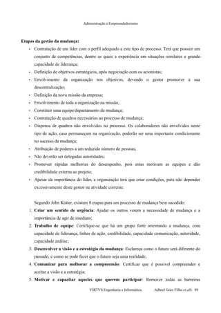 Administração e Empreendedorismo
Etapas da gestão da mudança:
• Contratação de um líder com o perfil adequado a este tipo de processo. Terá que possuir um
conjunto de competências, dentre as quais a experiência em situações similares e grande
capacidade de liderança;
• Definição de objetivos estratégicos, após negociação com os acionistas;
• Envolvimento da organização nos objetivos, devendo o gestor promover a sua
descentralização;
• Definição da nova missão da empresa;
• Envolvimento de toda a organização na missão;
• Constituir uma equipe/departamento de mudança;
• Contratação de quadros necessários ao processo de mudança;
• Dispensa de quadros não envolvidos no processo. Os colaboradores não envolvidos neste
tipo de ação, caso permaneçam na organização, poderão ser uma importante condicionante
no sucesso da mudança;
• Atribuição de poderes a um reduzido número de pessoas;
• Não deverão ser delegadas autoridades;
• Promover rápidas melhorias do desempenho, pois estas motivam as equipes e dão
credibilidade externa ao projeto;
• Apesar da importância do líder, a organização terá que criar condições, para não depender
excessivamente deste gestor na atividade corrente.
Segundo John Kotter, existem 8 etapas para um processo de mudança bem sucedido:
1. Criar um sentido de urgência: Ajudar os outros verem a necessidade de mudança e a
importância de agir de imediato;
2. Trabalho de equipe: Certifique-se que há um grupo forte orientando a mudança, com
capacidade de liderança, linhas de ação, credibilidade, capacidade comunicação, autoridade,
capacidade análise;
3. Desenvolver a visão e a estratégia da mudança: Esclareça como o futuro será diferente do
passado, e como se pode fazer que o futuro seja uma realidade;
4. Comunicar para melhorar a compreensão: Certificar que é possível compreender e
aceitar a visão e a estratégia;
5. Motivar e capacitar aqueles que querem participar: Remover todas as barreiras
VIRTVS Engenharia e Informática. Adbeel Goes Filho et alli. 89
 