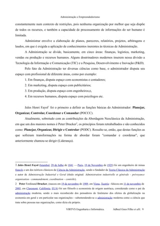 Administração e Empreendedorismo
constantemente num contexto de restrições, pois nenhuma organização por melhor que seja dispõe
de todos os recursos, e também a capacidade de processamento de informações do ser humano é
limitada.
Administrar envolve a elaboração de planos, pareceres, relatórios, projetos, arbitragens e
laudos, em que é exigida a aplicação de conhecimentos inerentes às técnicas de Administração.
A Administração se divide, basicamente, em cinco áreas: finanças, logística, marketing,
vendas ou produção e recursos humanos. Alguns doutrinadores modernos inserem nessa divisão a
Tecnologia da Informação e Comunicação (TIC) e a Pesquisa, Desenvolvimento e Inovação (P&D).
Pelo fato da Administração ter diversas ciências como base, o administrador disputa seu
espaço com profissional de diferente áreas, como por exemplo:
1. Em finanças, disputa espaço com economistas e contadores;
2. Em marketing, disputa espaço com publicitários;
3. Em produção, disputa espaço com engenheiros;e,
4. Em recursos humanos, disputa espaço com psicólogos etc.
Jules Henri Fayol1
foi o primeiro a definir as funções básicas do Administrador: Planejar,
Organizar, Controlar, Coordenar e Comandar (POCCC).
Atualmente, sobretudo com as contribuições da Abordagem Neoclássica da Administração,
em que um dos maiores nomes é Peter Drucker2
, os princípios foram retrabalhados e são conhecidos
como: Planejar, Organizar, Dirigir e Controlar (PODC). Ressalte-se, então, que destas funções as
que sofreram transformações na forma de abordar foram "comandar e coordenar", que
anteriormente chamou-se dirigir (Liderança).
1 Jules Henri Fayol (Istambul, 29 de Julho de 1841 — Paris, 19 de Novembro de 1925) foi um engenheiro de minas
francês e um dos teóricos clássicos da Ciência da Administração, sendo o fundador da Teoria Clássica da Administração
e autor de Administração Industrial e Geral (título original: Administration industrielle et générale - prévoyance
organisation - commandement, coordination – contrôle).
2 Peter Ferdinand Drucker, (nasceu em 19 de novembro de 1909, em Viena, Áustria - faleceu em 11 de novembro de
2005, em Claremont, Califórnia, EUA) foi um filósofo e economista de origem austríaca, considerado como o pai da
administração moderna, sendo o mais reconhecido dos pensadores do fenômeno dos efeitos da globalização na
economia em geral e em particular nas organizações - subentendendo-se a administração moderna como a ciência que
trata sobre pessoas nas organizações, como dizia ele próprio.
VIRTVS Engenharia e Informática. Adbeel Goes Filho et alli. 9
 