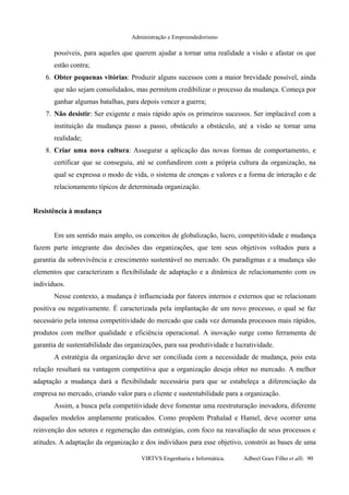 Administração e Empreendedorismo
possíveis, para aqueles que querem ajudar a tornar uma realidade a visão e afastar os que
estão contra;
6. Obter pequenas vitórias: Produzir alguns sucessos com a maior brevidade possível, ainda
que não sejam consolidados, mas permitem credibilizar o processo da mudança. Começa por
ganhar algumas batalhas, para depois vencer a guerra;
7. Não desistir: Ser exigente e mais rápido após os primeiros sucessos. Ser implacável com a
instituição da mudança passo a passo, obstáculo a obstáculo, até a visão se tornar uma
realidade;
8. Criar uma nova cultura: Assegurar a aplicação das novas formas de comportamento, e
certificar que se conseguiu, até se confundirem com a própria cultura da organização, na
qual se expressa o modo de vida, o sistema de crenças e valores e a forma de interação e de
relacionamento típicos de determinada organização.
Resistência à mudança
Em um sentido mais amplo, os conceitos de globalização, lucro, competitividade e mudança
fazem parte integrante das decisões das organizações, que tem seus objetivos voltados para a
garantia da sobrevivência e crescimento sustentável no mercado. Os paradigmas e a mudança são
elementos que caracterizam a flexibilidade de adaptação e a dinâmica de relacionamento com os
indivíduos.
Nesse contexto, a mudança é influenciada por fatores internos e externos que se relacionam
positiva ou negativamente. É caracterizada pela implantação de um novo processo, o qual se faz
necessário pela intensa competitividade do mercado que cada vez demanda processos mais rápidos,
produtos com melhor qualidade e eficiência operacional. A inovação surge como ferramenta de
garantia de sustentabilidade das organizações, para sua produtividade e lucratividade.
A estratégia da organização deve ser conciliada com a necessidade de mudança, pois esta
relação resultará na vantagem competitiva que a organização deseja obter no mercado. A melhor
adaptação a mudança dará a flexibilidade necessária para que se estabeleça a diferenciação da
empresa no mercado, criando valor para o cliente e sustentabilidade para a organização.
Assim, a busca pela competitividade deve fomentar uma reestruturação inovadora, diferente
daqueles modelos amplamente praticados. Como propõem Prahalad e Hamel, deve ocorrer uma
reinvenção dos setores e regeneração das estratégias, com foco na reavaliação de seus processos e
atitudes. A adaptação da organização e dos indivíduos para esse objetivo, constrói as bases de uma
VIRTVS Engenharia e Informática. Adbeel Goes Filho et alli. 90
 