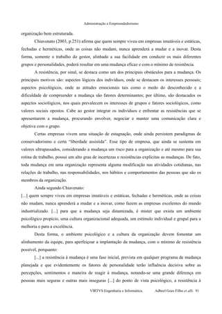 Administração e Empreendedorismo
organização bem estruturada.
Chiavenato (2003, p.251) afirma que quem sempre viveu em empresas imutáveis e estáticas,
fechadas e herméticas, onde as coisas não mudam, nunca aprenderá a mudar e a inovar. Desta
forma, somente o trabalho do gestor, alinhado a sua facilidade em conduzir os mais diferentes
grupos e personalidades, poderá resultar em uma mudança eficaz e com o mínimo de resistência.
A resistência, por sinal, se destaca como um dos principais obstáculos para a mudança. Os
principais motivos são: aspectos lógicos dos indivíduos, onde se destacam os interesses pessoais;
aspectos psicológicos, onde as atitudes emocionais tais como o medo do desconhecido e a
dificuldade de compreender a mudança são fatores determinantes; por último, são destacados os
aspectos sociológicos, nos quais prevalecem os interesses de grupos e fatores sociológicos, como
valores sociais opostos. Cabe ao gestor integrar os indivíduos e enfrentar as resistências que se
apresentarem a mudança, procurando envolver, negociar e manter uma comunicação clara e
objetiva com o grupo.
Certas empresas vivem uma situação de estagnação, onde ainda persistem paradigmas de
conservadorismo e certa “liberdade assistida”. Esse tipo de empresa, que ainda se sustenta em
valores ultrapassados, considerando a mudança um risco para a organização e até mesmo para sua
rotina de trabalho, possui um alto grau de incertezas e resistências explícitas as mudanças. De fato,
toda mudança em uma organização representa alguma modificação nas atividades cotidianas, nas
relações de trabalho, nas responsabilidades, nos hábitos e comportamentos das pessoas que são os
membros da organização.
Ainda segundo Chiavenato:
[...] quem sempre viveu em empresas imutáveis e estáticas, fechadas e herméticas, onde as coisas
não mudam, nunca aprenderá a mudar e a inovar, como fazem as empresas excelentes do mundo
industrializado. [...] para que a mudança seja dinamizada, é mister que exista um ambiente
psicológico propício, uma cultura organizacional adequada, um estímulo individual e grupal para a
melhoria e para a excelência.
Desta forma, o ambiente psicológico e a cultura da organização devem fomentar um
alinhamento da equipe, para aperfeiçoar a implantação da mudança, com o mínimo de resistência
possível, porquanto:
[...] a resistência à mudança é uma fase inicial, prevista em qualquer programa de mudança
planejada e que evidentemente os fatores de personalidade terão influência decisiva sobre as
percepções, sentimentos e maneira de reagir à mudança, notando-se uma grande diferença em
pessoas mais seguras e outras mais inseguras [...] do ponto de vista psicológico, a resistência à
VIRTVS Engenharia e Informática. Adbeel Goes Filho et alli. 91
 
