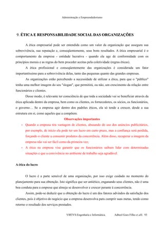 Administração e Empreendedorismo
9.9. ÉTICA E RESPONSABILIDADE SOCIAL DAS ORGANIZAÇÕESÉTICA E RESPONSABILIDADE SOCIAL DAS ORGANIZAÇÕES
A ética empresarial pode ser entendida como um valor da organização que assegura sua
sobrevivência, sua reputação e, conseqüentemente, seus bons resultados. A ética empresarial é o
comportamento da empresa - entidade lucrativa - quando ela age de conformidade com os
princípios morais e as regras do bem proceder aceitas pela coletividade (regras éticas).
A ética profissional e conseqüentemente das organizações é considerada um fator
importantíssimo para a sobrevivência delas, tanto das pequenas quanto das grandes empresas.
As organizações estão percebendo a necessidade de utilizar a ética, para que o "público"
tenha uma melhor imagem do seu "slogan", que permitirá, ou não, um crescimento da relação entre
funcionários e clientes.
Desse modo, é relevante ter consciência de que toda a sociedade vai se beneficiar através da
ética aplicada dentro da empresa, bem como os clientes, os fornecedores, os sócios, os funcionários,
o governo… Se a empresa agir dentro dos padrões éticos, ela só tende a crescer, desde a sua
estrutura em si, como aqueles que a compõem.
Observações importantes
• Quando a empresa tira vantagem de clientes, abusando do uso dos anúncios publicitários,
por exemplo, de início ela pode ter um lucro em curto prazo, mas a confiança será perdida,
forçando o cliente a consumir produtos da concorrência. Além disso, recuperar a imagem da
empresa não vai ser fácil como da primeira vez;
• A ética na empresa visa garantir que os funcionários saibam lidar com determinadas
situações e que a convivência no ambiente de trabalho seja agradável.
A ética do lucro
O lucro é a parte sensível de uma organização, por isso exige cuidado no momento do
planejamento para sua obtenção. Isto significa que ser antiético, enganando seus clientes, não é uma
boa conduta para a empresa que almeja se desenvolver e crescer perante à concorrência.
Assim, pode-se deduzir que a obtenção do lucro é um dos fatores advindos da satisfação dos
clientes, pois é objetivo do negócio que a empresa desenvolva para cumprir suas metas, tendo como
retorno o resultado dos serviços prestados.
VIRTVS Engenharia e Informática. Adbeel Goes Filho et alli. 93
 