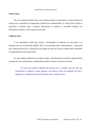 Administração e Empreendedorismo
Valores éticos
São um conjunto de ações éticas que auxiliam gerentes e funcionários a tomar decisões de
acordo com os princípios da organização. Quando bem implementado, os valores éticos tendem a
especificar a maneira como a empresa administrará os negócios e consolidar relações com
fornecedores, clientes e outras pessoas envolvidas.
Código de ética
É um instrumento criado para orientar o desempenho de empresas em suas ações e na
interação com seu diversificado público. Para a concretização deste relacionamento, é necessário
que a empresa desenvolva o conteúdo do seu código de ética com clareza e objetividade, facilitando
a compreensão dos seus funcionários.
Se cada empresa elaborasse seu próprio código, especificando sua estrutura organizacional,
a atuação dos seus profissionais e colaboradores poderia orientar-se através do mesmo.
O sucesso da empresa depende das pessoas que a compõe, pois são elas que
transformam os objetivos, metas, projetos e até mesmo a ética em realidade. Por isso é
importante o comprometimento do indivíduo com o código de ética.
VIRTVS Engenharia e Informática. Adbeel Goes Filho et alli. 94
 