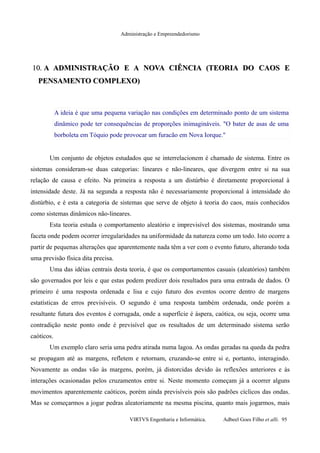Administração e Empreendedorismo
10.10. A ADMINISTRAÇÃO E A NOVA CIÊNCIA (TEORIA DO CAOS EA ADMINISTRAÇÃO E A NOVA CIÊNCIA (TEORIA DO CAOS E
PENSAMENTO COMPLEXO)PENSAMENTO COMPLEXO)
A ideia é que uma pequena variação nas condições em determinado ponto de um sistema
dinâmico pode ter consequências de proporções inimagináveis. "O bater de asas de uma
borboleta em Tóquio pode provocar um furacão em Nova Iorque."
Um conjunto de objetos estudados que se interrelacionem é chamado de sistema. Entre os
sistemas consideram-se duas categorias: lineares e não-lineares, que divergem entre si na sua
relação de causa e efeito. Na primeira a resposta a um distúrbio é diretamente proporcional à
intensidade deste. Já na segunda a resposta não é necessariamente proporcional à intensidade do
distúrbio, e é esta a categoria de sistemas que serve de objeto à teoria do caos, mais conhecidos
como sistemas dinâmicos não-lineares.
Esta teoria estuda o comportamento aleatório e imprevisível dos sistemas, mostrando uma
faceta onde podem ocorrer irregularidades na uniformidade da natureza como um todo. Isto ocorre a
partir de pequenas alterações que aparentemente nada têm a ver com o evento futuro, alterando toda
uma previsão física dita precisa.
Uma das idéias centrais desta teoria, é que os comportamentos casuais (aleatórios) também
são governados por leis e que estas podem predizer dois resultados para uma entrada de dados. O
primeiro é uma resposta ordenada e lisa e cujo futuro dos eventos ocorre dentro de margens
estatísticas de erros previsíveis. O segundo é uma resposta também ordenada, onde porém a
resultante futura dos eventos é corrugada, onde a superfície é áspera, caótica, ou seja, ocorre uma
contradição neste ponto onde é previsível que os resultados de um determinado sistema serão
caóticos.
Um exemplo claro seria uma pedra atirada numa lagoa. As ondas geradas na queda da pedra
se propagam até as margens, refletem e retornam, cruzando-se entre si e, portanto, interagindo.
Novamente as ondas vão às margens, porém, já distorcidas devido às reflexões anteriores e às
interações ocasionadas pelos cruzamentos entre si. Neste momento começam já a ocorrer alguns
movimentos aparentemente caóticos, porém ainda previsíveis pois são padrões cíclicos das ondas.
Mas se começarmos a jogar pedras aleatoriamente na mesma piscina, quanto mais jogarmos, mais
VIRTVS Engenharia e Informática. Adbeel Goes Filho et alli. 95
 